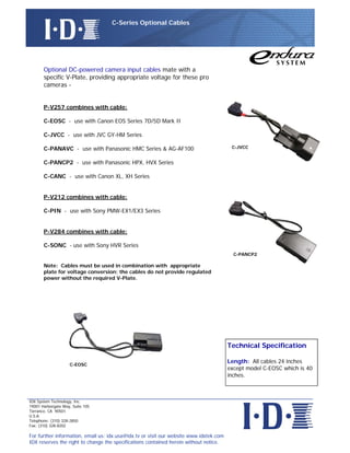 C-Series Optional Cables




       Optional DC-powered camera input cables mate with a
       specific V-Plate, providing appropriate voltage for these pro
       cameras -


       P-V257 combines with cable:

       C-EOSC - use with Canon EOS Series 7D/5D Mark II

       C-JVCC - use with JVC GY-HM Series

       C-PANAVC - use with Panasonic HMC Series & AG-AF100                               C-JVCC


       C-PANCP2 - use with Panasonic HPX, HVX Series

       C-CANC - use with Canon XL, XH Series


       P-V212 combines with cable:

       C-PIN - use with Sony PMW-EX1/EX3 Series


       P-V284 combines with cable:

       C-SONC - use with Sony HVR Series
                                                                                          C-PANCP2

       Note: Cables must be used in combination with appropriate
       plate for voltage conversion; the cables do not provide regulated
       power without the required V-Plate.




                                                                                        Technical Specification

                                                                                        Length: All cables 24 inches
                    C-EOSC
                                                                                        except model C-EOSC which is 40
                                                                                        inches.



IDX System Technology, Inc.
19001 Harborgate Way, Suite 105
Torrance, CA 90501
U.S.A.
Telephone: (310) 328-2850
Fax: (310) 328-8202

For further information, email us: idx.usa@idx.tv or visit our website www.idxtek.com
IDX reserves the right to change the specifications contained herein without notice.
 