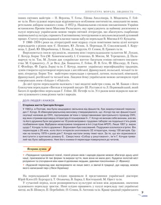 9
ЛІТЕРАТУРА. мораль. людяність
інших світових майстрів — П. Верлена, Т. Готьє, Ґійома Аполлінера, А. Міцкевича, Г. Гей-
не та ін. Його художні переклади відрізняються особливою поетичністю, вишуканістю мови,
ретельним добором кожного слова. З 1972 р. Національною спілкою письменників України
встановлено Премію імені Максима Рильського, яку присуджують за найвищі досягнення в
галузі перекладу українською мовою творів світової літератури, що збагачують скарбницю
національної культури, сприяють її активнішому інтегруванню в загальнолюдський духовний
процес. Статусу перекладацької класики також набули переклади В. Мисика й О. Кундзіча.
У 1960–1970-і роки на літературній ниві відразу стали помітними імена цілої когорти
перекладачів з різних мов: Є. Попович, Ю. Лісняк, А. Перепадя, П. Соколовський, І. Кору-
нець, І. Дзюб, Ю. Шкробинець, І. Білик, Д. Андрухів, О. Сенюк, В. Гримич та ін.
Вирізняються своєю ерудицією, знанням мов і перекладацьким талантом М. Лукаш,
Г. Ко­чур, Борис Тен (М. Хомичевський), І. Стешенко, В. Мисик, М. Терещенко, Д. Пала-
марчук та ін. Так, М. Лукаш дав «українське життя» багатьом геніям світового письмен-
ства: М. Сервантесу, Л. де Везі, Дж. Боккаччо, Г. Гейне, Й. В. Ґе­те, Ф. Шиллеру, В. Гюго,
Г. Флоберу, Ф. Ґарсіа Лорці та ін. Г. Кочур, знаючи українську версифікаційну традицію,
зумів створити одухотворені переклади з англійської, французької, польської, чеської та ін-
ших літератур. Борис Тен майстерно перекладав з грецької, латини, польської, німецької,
французької, російської та чеської мов. Завдяки йому українською мовою заговорили герої
гомерівських поем «Іліади» і «Одіссеї».
До цієї групи перекладачів належать і такі видатні майстри слова, як М. Бажан з його
блискучим перекладом «Витязя в тигровій шкурі» Ш. Руставелі та Л. Первомайський, який
багато й професійно перекладав Г. Гейне, Ш. Петефі та ін. Усі разом вони відкрили нам ве-
лич художнього слова різних часів і народів.
Сторінки життя Григорія Кочура
У 1943 р. в Полтаві, яка була нещодавно звільнена від фашистів, був заарештований перекла-
дач Г. Кочур. В обвинувачувальному висновку стверджувалося, що «Кочур під час фашистської
окупації належав до ОУН, підтримував зв’язки з представниками Центрального проводу ОУН,
від яких отримав відповідну літературу й поширював її». Г. Кочур не визнав себе винним, але він
та його дружина були засуджені на 10 років виправно-трудових таборів і на подальші п’ять років
позбавлення прав. Відбували незаслужене покарання в Інті (тоді Комі АРСР). Лише 1957 р. вирок
щодо Г. Кочура та його дружини І. Воронович був скасований. Подружжя оселилося в Ірпіні. Він
перекладав з 26 мов, коло його інтересів охоплювало 32 літератури, понад 130 авторів. Од-
нак на початку 1970-х років для Г. Кочура настали знову тяжкі часи. За те, що він відмовився
виступити з критикою роману Є. Сверстюка «Собор у риштованні», ім’я Г. Кочура трива-
лий час було заборонено. Нині його книжки й переклади повернулися до читачів.
• «Передання чужомовної поезії, поезії різних віків і народів рідною мовою збагачує душу цілої
нації, присвоюючи їй такі форми та вирази чуття, яких вона не мала досі, будуючи золотий міст
розуміння та спочування між нами й далекими людьми, давніми поколіннями» (І. Франко).
• «Художній переклад має відтворювати не лише зміст, а звичаї й традиції, дух народу, мовою
якого написаний твір» (Леся Українка).
На перекладацькій ниві плідно працювали й представники української діаспори:
Юрій Клен (О. Бургардт), Т. Осьмачка, В. Барка, І. Костецький, М. Орест та ін.
У сучасний період, коли розширюються культурні зв’язки між державами, значення
художнього перекладу зростає. Нині плідно працюють у галузі перекладу такі українські
митці, як В. Шовкун, П. Перебийніс, О. Сенюк, Б. Антоняк та ін. Кращі традиції українського
 