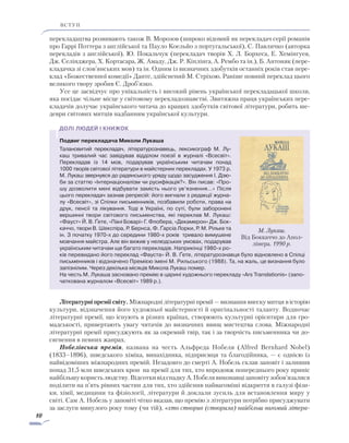 10
ВСТУП
перекладацтва розвивають також В. Морозов (широко відомий як перекладач серії романів
про Гаррі Поттера з англійської та Пауло Коельйо з португальської), С. Павличко (авторка
перекладів з англійської), Ю. Покальчук (перекладач творів Х. Л. Борхеса, Е. Хемінгуея,
Дж. Селінджера, Х. Кортасара, Ж. Амаду, Дж. Р. Кіплінга, А. Рембо та ін.), Б. Антоняк (пере-
кладачка зі слов’янських мов) та ін. Одним із визначних здобутків останніх років став пере-
клад «Божественної комедії» Данте, здійснений М. Стріхою. Раніше повний переклад цього
великого твору зробив Є. Дроб’язко.
Усе це засвідчує про унікальність і високий рівень української перекладацької школи,
яка посідає чільне місце у світовому перекладознавстві. Звитяжна праця українських пере-
кладачів долучає українського читача до кращих здобутків світової літератури, робить ше-
деври світових митців надбанням української культури.
Подвиг перекладача Миколи Лукаша
Та­лановитий перекладач, літературознавець, лексикограф М. Лу­-
каш тривалий час заві­дував відділом поезії в журналі «Всесвіт».
Перекладав із 14 мов, подарував українським читачам понад
1000 творів світової літератури в майстерних перекладах. У 1973 р.
М. Лукаш звернувся до радянського уряду щодо засудження І. Дзю-
би за статтю «Інтернаціоналізм чи русифікація?». Він писав: «Про-
шу дозволити мені відбувати замість нього ув’язнення…» Після
цього перекладач зазнав репресій: його вигнали з редакції журна-
лу «Всесвіт», зі Спілки письменників, позбавили роботи, права на
друк, пенсії та лікування. Тоді в Україні, по суті, були заборонені
вершинні твори світового письменства, які переклав М. Лукаш:
«Фауст» Й. В. Ґете, «Пані Боварі» Г. Флобера, «Декамерон» Дж. Бок-
каччо, твори В. Шекспіра, Р. Бернса, Ф. Ґарсіа Лорки, Р. М. Рільке та
ін. З початку 1970-х до середини 1980-х років тривало вимушене
мовчання майстра. Але він вижив у нелюдських умовах, подарував
українським читачам ще багато перекладів. Наприкінці 1980-х ро-
ків перевидано його переклад «Фауста» Й. В. Ґете, літературознавця було відновлено в Спілці
письменників і відзначено Премією імені М. Рильського (1988). Та, на жаль, це визнан­ня було
запізнілим. Через декілька місяців Микола Лукаш помер.
На честь М. Лукаша засновано премію в царині художнього перекладу «Ars Translationis» (запо-
чаткована журналом «Всесвіт» 1989 р.).
Літературні премії світу. Міжнародні літературні премії — визнання внеску митця в історію
культури, відзначення його художньої майстерності й оригінальності таланту. Водночас
літературні премії, що існують в різних країнах, створюють культурні орієнтири для гро-
мадськості, привертають увагу читачів до визначних явищ мистецтва слова. Міжнародні
літературні премії присуджують як за окремий твір, так і за творчість письменника чи до-
сягнення в певних жанрах.
Нобелівська премія, названа на честь Альфреда Нобеля (Alfred Bernhard Nobel)
(1833–­1896), шведського хіміка, винахідника, підприємця та благодійника, — є однією із
найвідоміших міжнародних премій. Незадовго до смерті А. Нобель склав заповіт і залишив
понад 31,5 млн шведських крон  на премії для тих, хто впродовж попереднього року приніс
найбільшукористьлюдству.ВідсоткивідспадкуА.Нобелявиконавцізаповітузобов’язалися
поділити на п’ять рівних частин для тих, хто здійснив найвагоміші відкриття в галузі фізи-
ки, хімії, медицини та фізіології, літератури й доклали зусиль для встановлення миру у
світі. Сам А. Нобель у заповіті чітко вказав, що премію з літератури потрібно присуджувати
за заслуги минулого року тому (чи тій), «хто створив (створила) найбільш вагомий літера-
М. Лукаш.
Від Боккаччо до Апол-
лінера. 1990 р.
 