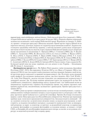 11
ЛІТЕРАТУРА. мораль. людяність
турний твір, який відображає людські ідеали». Нобелівський фонд був створений у 1900 р.
А перші Нобелівські премії були присуджені 10 грудня 1901 р. Порядок обрання переможця
за­ли­шається незмінним з часів першої Нобелівської премії. Відповідно до заповіту А. Нобе-
ля, премію з літератури присуджує Шведська академія. Премії вручає король Швеції після
короткого викладу досягнень лауреата чи лауреатки представниками асамблеї. Лауреати ви-
голошують традиційну нобелівську промову, у якій висловлюють думки щодо літератури й
мистецтва та їнього впливу на людство. Серед лауреатів Нобелівської премії в галузі літе­ратури
відомі письменники й письменниці: С. Прюдом (1901), Г. Сенкевич (1905), Дж. Р. Кіплінг
(1907), С. Лагерлеф (1909), М. Метерлінк (1911), К. Гамсун (1920), А. Франс (1921),
Б. Шоу (1925), А. Берґсон (1927), Т. Манн (1929), Ґабріела Містраль (1945), Т. С. Еліот
(1948), Е. Хемінгуей (1954), А. Камю (1957), Б. Пастернак (1958), Ш. Й. Аґнон (1966), Я. Ка-
вабата (1968), Г. Белль (1972), В. Ґолдінґ (1983), Т. Й. Транстремер (2011), Е. Манро (2013),
С. Алексієвич (2015), Б. Ділан (2016), К. Ішіґуро (2017) і багато інших. Серед лауреатів Но-
белівської премії поки що немає українців, але для деяких із них Україна — батьківщина
(Ш. Й. Аґнон, С. Алексієвич).
Пулітцерівська премія (англ. The Pulitzer Prize) завдячує своїм існуванням Джозефові
Пулітцеру (1847–1911). Він народився 10 квітня 1847 р. в м. Мако в Угорщині, 1864 р. емі-
грував до США й там став одним із найуспішніших газетних видавців Америки, який актив-
но виступав проти соціальної та правової несправедливості. Дж. Пулітцер, палко відданий
своїй професії, був активним громадським діячем, два його видання «New York World» і
«St. Louis Post-Dispatch» заклали потужні підвалини для американської журналістики й
демократії загалом. Дж. Пулітцер першим організував курси для журналістів на базі Ко-
лумбійського університету, сформувавши школу журналістики. Але найбільший вплив на
американську журналістику справила Пулітцерівська премія, яку щороку вручають най-
кращим журналістам, письменникам, музикантам і драматургам. Премія присуджується з
травня 1917 р.
З 1990-х років ця премія в американському суспільстві має великий резонанс, є однією з
найважливіших і найпрестижніших нагород у галузі журналістики та літератури у світі. Що-
року вручення премії відбувається в урочистій атмосфері. Премію Пулітцера оголошують
щороку у квітні. Вона присуджується Колумбійським університетом. Рішення про переможців
приймає журі, члени якого призначаються університетом. Загальна кількість номінацій — 25:
за служіння суспільству; за висвітлення місцевих новин; за видатне розслідування; за май-
стерність; за подання сенсаційного матеріалу; за розкриття національної теми; за міжнарод-
ний репортаж; за нарис; за коментар; за критику; за редакційний коментар; за карикатури;
за новинну фотографію; за художню фотографію; за художню книжку; за книжку з історії
США; за біографію або автобіографію американського автора; за поезію; за нехудожню літе-
ратуру; за видатний музичний твір; за кращу драму.
Кадзуо Ішіґуро —
нобелівський лауреат.
2017 р.
 