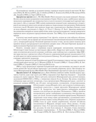 12
ВСТУП
Пулітцерівську премію за художню книжку отримали видатні митці й мисткині: М. Віл-
сон (1924), М. Мітчел (1937), Дж. Стейнбек (1940), Е. Хемінгуей (1953), В. Фолкнер (1955),
Дж. Апдайк (1982), Д. Тартт (2014) та ін.
Букерівська премія (англ. The Man Booker Prize) походить від назви компанії «Букер».
Колись вона володіла цукровими плантаціями в Гавані. Нині це одна з найбільших трансна-
ціональних корпорацій, що спеціалізується в галузі сільського господарства й харчової про-
мисловості. Десь у середині 1960-х років керівництво компанії дуже зацікавилося літерату-
рою й постановило викупляти авторські права на твори відомих письменників. Найпершим
клієнтом став Я. Флемінґ (він написав твори про славнозвісного Джеймса Бонда), а далі
до кола обраних долучилися А. Крісті, Д. Уїтлі, Г. Пінтер і Р. Болт. Зрештою виявилося,
що книжкова комерція не менш прибуткова, аніж сільськогосподарська, і щедрі комерсанти
вирішили якось віддячити продуктивним митцям. Так 1969 р. була заснована Букерівська
премія.
Спочатку щасливий призер отримував 5 тис. фунтів, згодом ця сума набагато збільши-
лася. Але головне, що ця премія дає письменникам і письменницям визнання й неймовірний
злет у літературній кар’єрі. Основний принцип полягає в тому, що від самого початку цією
премією можуть нагороджувати англомовних авторів лише з Великої Британії, Ірландії та
країн колишньої Британської співдружності націй.
Комітет, членами якого є керівники власне корпорації, письменники, книговидавці,
бібліо­текарі й інші близькі до мистецьких сфер особи, збирається тричі на рік. Сама проце-
дура оголошення результатів конкурсу особлива, адже відбувається в прямому ефірі BBC,
що транслюється з урочистого обіду в Гілдхоллі, церемоніальній ратуші лондонського Сіті,
на якій присутні представники інтелектуального бомонду. По всій країні тривають лекції й
семінари, присвячені лауреатам.
Протягом тривалої історії Букерівської премії її володарями ставали такі вже знакові на
літературній арені постаті, як А. Мердок (1978), В. Ґолдінґ (1980), С. Рушді (1981), К. Іші-
ґуро (1989), Е. Енрайт (2007), Е. Каттон (2013) та ін.
2005 р. журі організувало окремий букерівський приз для іноземців, які пишуть англій-
ською мовою або чиї англійські переклади є доступними широкому загалу. Цю нагороду на-
звали Міжнародний Букер (Man Booker Prize International) і вручають її один раз на два роки.
Премію імені Г. К. Андерсена (англ. Hans Christian Andersen Author Award) щороку вру-
чають 2 квітня, адже саме цього дня 1805 р. народився Ганс Крістіан Андерсен — видатний
казкар усіх часів і народів. Нині в цей день святкують Міжнародний день дитячої книжки,
заснований ЮНЕСКО в 1956 р. з ініціативи німкені Елли Лепман. Ця жінка, енергійна
поборниця прав дитячої літератури, стала організатором Міжнародної ради з дитячої та
юнацької книжки (ІBBY), що об’єднує письменників, художників, літературознавців,
біб­ліотекарів з понад 60 країн світу, виступаючи головним орга-
нізаційним комітетом у справі вручення Між­на­родної премії
імені Г. К. Андерсена, яку присуджують найкращим авторам
книжок для дітей раз на два роки. Починаючи з 1966 р. премією
нагороджують також і найкращих художників-ілюстраторів ви-
дань для дітей. За всю історію існування премії (понад 50 років) її
лауреатами стали понад сорок письменників і художників-ілюст­
раторів дитячих творів із понад 20 країн світу. Першою лауреаткою
(1956) стала не дуже відома українському загалові англійська
письменниця Е. Фарджон, авторка казок «Хочу місяць», «Сьома
принцеса» тощо. А от наступна переможниця (1958) уже не потре-
бує реклами, бо нею була шведка А. Ліндґрен. Серед іменитих
переможців і переможниць — Е. Кестнер (1960), Т. Янсон (1966),
Дж. Родарі (1970), М. Ґріпе (1974), К. Нестлінґер (1984) та ін.А. Ліндґрен
 