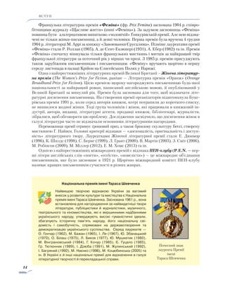 14
ВСТУП
Французька літературна премія «Феміна» (фр. Prix Femina) заснована 1904 р. спів­ро­
бітницями журналу «Щасливе життя» (нині «Феміна»). За задумом засновниць «Феміна»
повинна бути альтернативою винятково «чоловічій» Ґонкурівській премії. Але нею відзна-
чені не тільки жінки-письменниці, а й деякі чоловіки. Перша премія була вручена 4 грудня
1904 р. літераторці М. Аррі за книжку «Завоювання Єрусалима». Пізніше лауреатами премії
«Феміна» стали Р. Роллан (1905), А. де Сент-Екзюпері (1931), А. Ебер (1982) та ін. Премія
«Феміна» спочатку віншувала тільки французьких мисткинь і митців за найкращий твір
французької літератури за поточний рік у віршах чи прозі. З 1985 р. премію присуджують
також зарубіжним письменникам і письменницям. «Феміну» вручають щорічно в першу
середу листопада в палаці Крійон на Єлисейських Полях у Парижі.
Одна з найпрестижніших літературних премій Великої Британії – Жіноча літератур-
на премія (The Women’s Prize for Fiction, раніше — Літературна премія «Оранж» (Orange
Broadband Prize for Fiction). Цією премією щороку нагороджують письменницю будь-якої
національності за найкращий роман, написаний англійською мовою, й опублікований у
Великій Британії за минулий рік. Премія була заснована для того, щоб відзначати літе-
ратурні досягнення письменниць. На створення премії організаторів підштовхнула Буке-
рівська премія 1991 р., коли серед авторів книжок, котрі потрапили до короткого списку,
не виявилося жодної жінки. Тоді група чоловіків і жінок, які працювали в книжковій ін-
дустрії, автори, видавці, літературні агенти, продавці книжок, бібліотекарі, журналісти,
зібралися, щоб обговорити цю проблему. Дослідження засвідчило, що досягнення жінок в
галузі літератури часто не відзначали основними літературними нагородами. 
Переможниця премії отримує грошовий приз, а також бронзову скульптуру Бессі, створену
мисткинею Ґ. Найвен. Головні критерії відзнаки — «досконалість, оригінальність і доступ­
ність» літературного твору. Лауреатками Жіночої літературної премії стали Е. Дюнмор
(1996), К. Шилдс (1998), С. Берне (1999), Л. Грант (2000), В. Мартін (2003), З. Сміт (2006),
М. Робінсон (2009), М. Міллер (2012), Е. М. Хомс (2013) та ін.
Однією з найпрестижніших міжнародних премій є відзнака ПЕН-клубу (P.E.N. — пер-
ші літери англійських слів «поети», «есеїсти», «новелісти») — це міжнародне об’єднання
письменників, яке було засноване в 1921 р. Щорічно міжнародний комітет ПЕН-клубу
називає кращих письменників сучасності в різних жанрах.
Національна премія імені Тараса Шевченка
Найвищою творчою відзнакою України за вагомий
внесок у розвиток культури та мистецтва є Національна
премія імені Тараса Шевченка. Заснована 1961 р., вона
встановлена для на­городження за найвидатніші твори
лі­те­­ратури, публіцистики й журналістики, музичного,
теат­рального та кіномистецтва, які є вершинними надбаннями
українського народу, утверджують високі гуманістичні ідеали,
збагачують істо­рич­ну пам’ять народу, його національну сві­
до­­мість і самобутність, спрямовані на державотворення та
демократизацію українського суспільства. Серед лауреатів —
О. Гончар (1962), М. Бажан (1965), І. Ле (1967), ­Ю. Збанацький
(1970), О. Білаш (1975), Л. Биков (1977), Ю. Мушкетик (1980),
М. Вінграновський (1984), Г. Кочур (1985), Є. Гуцало (1985),
Гр. Тютюнник (1989), І. Дзюба (1991), М. Жулинський (1992),
І. Багряний (1992), М. Наєнко (1996), М. Коцюбинська (2005) та
ін. В Україні є й інші національні премії для відзначення в галузі
літературної творчості й перекладацької справи.
Почесний знак
лауреата Премії
імені
Тараса Шевченка
 