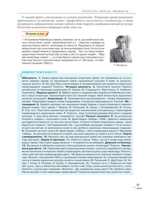 15
ЛІТЕРАТУРА. мораль. людяність
У кожній країні є свої відзнаки за художні досягнення. Літературні премії визначають
оригінальність та епігонство, талант і професійність, актуальність і кон’юнктуру, а також
підтримують найвидатніших митців і роблять їхню творчість надбанням світової культури.
Остаточно ж визначити найкращих може лише час.
• «Я отримала Нобелівську премію, можливо, за те, що в моїй поезії зву-
чать голоси жінок і дітей, виразником яких я є… Людство страждає на
хронічну втрату пам’яті, милосердя й співчуття. Працювати та творити
можна лише тоді, коли панує мир, це загальновідома істина. А хтось хоче
зробити людей німими й зануреними у відчай… Той, хто пише книжки,
щодня веде непомітну боротьбу за мир у світі й у душах людей… ”Мир
мій нехай буде з вами“, — ці слова Христа найчастіше повторюються у
Святому Письмі з наполегливою одержимістю» (Ґ. Містраль. З нобе­
лівської промови 1945 р.).
Обізнаність. 1. Назвіть відомі вам міжнародні літературні премії, які спрямовані на: а) роз-
виток окремих жанрів; б) підтримання певної національної культури й мови; в) загально-
людські цінності. 2. Які часи були сприятливими й несприятливими для розвитку української
пере­кладацької традиції? Поясніть. Читацька діяльність. 3. Прочитайте монолог Гамлета
англій­ською та переклади українською (П. Куліша, М. Старицького, Юрія Клена, Л. Гребінки).
Порівняйте. Людські цінності. 4. Оберіть одного з лауреатів або лауреаток Нобелівської пре-
мії в галузі літератури. Проаналізуйте його (її) творчий спадок. Який внесок було відзначено
високою нагородою? Комунікація. 5. Прокоментуйте висловлювання: «Слова подорожують
світами. Перекладачі керують їхніми подорожами» (італійська перекладачка А. Русконі). Ми —
гро­мадяни. 6. Знайдіть матеріал про національні премії України в галузі літератури й пере­кла­­
дацької справи. Теги: премія, І. Франко, М. Рильський, М. Лукаш, І. Котляревський, М. Гоголь,
В. Стус та ін. Підготуйте презентації про видатних письменників (письменниць) і перекладачів
(пере­кладачок), відзначених ними. 7. Поясніть, чому тоталітарні режими боролися з людьми
культури. У чому вони вбачали «шкідливість» митців? Сучасні технології. 8. За допомогою
Інтернету знайдіть і прочитайте сонет М. Драй-Хмари «Лебеді» (1928). Здійсніть невеличке
дослідження й визначте: а) про кого автор пише: «О гроно п’ятірне нездоланих співців, / крізь
бурю й сніг гримить / твій переможний спів, / що розбиває лід одчаю і зневіри»?; б) як склали-
ся долі цих митців; в) який внесок кожен із них зробив в українську перекладацьку традицію.
9. Розкрийте зв’язок сонета М. Драй-Хмари «Лебеді» з його перекладом вірша С. Малларме
«Лебідь». За допомогою Інтернету з’ясуйте, яку роль відіграли ці твори в житті митця. Творче
самовираження. 10. Напишіть лист до журі міжнародної премії про номінації улюбленого ав-
тора (авторки). Лідери й партнери. 11. Робота в групах. Уявіть, що ви в складі журі міжна-
родної премії. Підготуйте представлення 1–2 номінантів (за вибором). Довкілля та безпека.
12. Які ризики й небезпеки сучасного світу допомагає долати література? Поясніть. Навчає­
мося для життя. 13. Порекомендуйте однокласникам книжку сучасного зарубіжного автора,
яку ви прочитали з інтересом. Назвіть перекладача, висловте оцінку щодо перекладу. Поясніть,
чому саме цей твір привернув вашу увагу. 14. Довкола українського журналу іноземної літера-
тури «Всесвіт» (заснований 1925 р.) гуртувалася плеяда перекладачів, які створили самобутню
школу й підняли українську культуру на якісно інший рівень (М. Рильський, Є. Дроб’язко, М. Лу-
каш, Г. Кочур, Є. Попович, О. Сенюк, С. Борщевський, Вс. Ткаченко та ін.). Поділіться на пари
або групи, підіть у бібліотеку або вийдіть на його сайт (http://www.vsesvit-journal.com/), озна-
йомтеся з декількома номерами «Всесвіту». Що привернуло вашу увагу? Які здобутки зару-
біжних авторів і в чиїх перекладах представлені? Поділіться враженнями про прочитані твори.
Ґ. Містраль
 