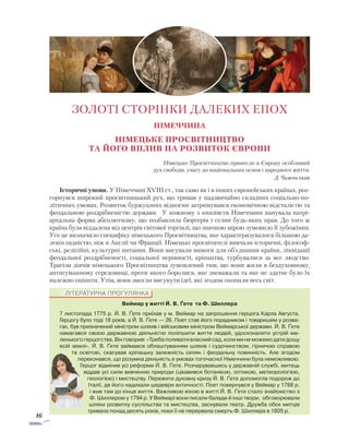16
Німеччина
Німецьке Просвітництво
та його вплив на розвиток Європи
Німецьке Просвітництво принесло в Європу особ­ли­вий
дух свободи, увагу до національних основ і народного життя.
Д. Чижевський
Історичні умови. У Німеччині XVIII ст., так само як і в інших європейських країнах, роз-
горнувся широкий просвітницький рух, що тривав у надзвичайно складних соціально-по-
літичних умовах. Розвиток буржуазних відносин затримувався економічною відсталістю та
феодальною роздрібненістю держави. У кож­ному з князівств Німеччини панувала патрі-
архальна форма абсолютизму, що позбавляла бюргерів і селян будь-яких прав. До того ж
країна була віддалена від центрів світової торгівлі, що значною мірою зумовило її зубожіння.
Усе це визначило специфіку ні­мець­кого Просвітництва, яке характеризувалося більшою да-
лекоглядністю, ніж в Англії чи Франції. Німецькі просвітителі вивчали історичні, філософ-
ські, релігійні, культурні питання. Вони висували вимоги для об’єднання країни, ліквідації
феодальної роздрібненості, соціальної нерівності, кріпацтва, турбувалися за все людство.
Трагізм діячів німецького Просвітництва зумовлений тим, що вони жили в бездуховному,
антигуманному середо­вищі, проти якого боролися, яке зневажали та яке не здатне було їх
належно оцінити. Утім, вони змогли висунути ідеї, які згодом охопили весь світ.
ЗОЛОТІ СТОРІНКИ ДАЛЕКИХ ЕПОХ
Веймар у житті Й. В. Ґете та Ф. Шиллера
7 листопада 1775 р. Й. В. Ґете приїхав у м. Веймар на за­­прошення герцога Карла Ав­густа.
Герцогу було тоді 18 років, а Й. В. Ґете — 26. Поет став його порадником і товаришем у розва-
гах, був призначений міністром шляхів і військовим міністром Веймарської держави. Й. В. Ґете
намагався своєю державною діяльністю поліпшити життя людей, удосконалити устрій ма­
ленького герцогства. Він говорив: «Треба поливати власний сад, коли ми не мо­жемо дати дощу
всій землі». Й. В. Ґете займався облаштуванням шляхів і судочинством, гірничою справою
та освітою, скасував кріпацьку залеж­ність селян і феодальну повинність. Але згодом
переконався, що розумна діяльність в умовах тогочасної Німеччини була неможливою.
Герцог відмінив усі реформи Й. В. Ґете. Розчарувавшись у державній службі, митець
віддав усі сили вивченню природи (цікавився ботанікою, оптикою, метеорологією,
геологією) і мистецтву. Пережити духовну кризу Й. В. Ґете допомогла подорож до
Італії, де його надихали шедеври античності. Поет повернувся у Веймар у 1788 р.
і жив там до кінця життя. Важливою віхою в житті Й. В. Ґете стало знайомство з
Ф. Шиллером у 1794 р. У Веймарі вони писали балади й інші твори, обговорювали
шляхи розвитку суспільства та мистецтва, заснували театр. Дружба обох митців
тривала понад десять років, поки її не перервала смерть Ф. Шиллера в 1805 р.
ЛІТЕРАТУРНА ПРОГУЛЯНКА
 