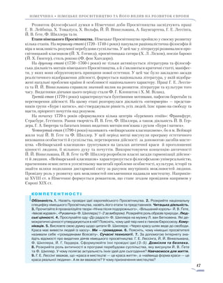 17
Німеччина • НІМЕЦЬКЕ ПРОСВІТНИЦТВО ТА ЙОГО ВПЛИВ НА РОЗВИТОК ЄВРОПИ
Розвиток філософської думки в Німеччині доби Просвітництва засвідчують праці
Г. В. Лейбніца, Х. Томазіуса, Х. Вольфа, Й. Й. Вінкельмана, А. Баумгартена, Г. Е. Лессінга,
Й. В. Ґете, Ф. Шиллера та ін.
Етапи німецького Просвітництва. Німецьке Просвітництво пройшло у своєму розвитку
кілька етапів. На першому етапі (1720–1740-і роки) панували раціоналістична філософія й
віра в можливість розумної перебудови суспільства. У цей час у літературі розвивалися про-
світницький класицизм (Й. Х. Готшед), просвітницька сатира (Х. Л. Лісков), поезія бароко
(Й. Х. Гюнтер), стиль рококо (Ф. фон Хагедорн).
На другому етапі (1750–1760-і роки) не тільки активізується літературна та філо­соф­
ська діяльність митців німецького Просвітництва, а й з’являються критичні cтатті, маніфес-
ти, у яких вони обґрунтовують принципи нової естетики. У цей час було закладено засади
реалістичного відображення дійсності, формується національна література, у якій відобра-
жені нагальні проблеми країни й особливості національного характеру. Праці Г. Е. Лессін-
га та Й. Й. Вінкельмана справили значний вплив на розвиток літератури та культури того
часу. Видатними діячами цього періоду стали Ф. Г. Клопшток і Х. М. Віланд.
Третій етап (1770-і роки) характеризується бунтівними мотивами, пафосом боротьби та
перетворення дійсності. На цьому етапі розгорнулася діяльність «штюрмерів» — представ-
ників групи «Буря і натиск», які стверджували рівність усіх людей, їхнє право на свободу та
щастя, пріоритет почуттів над розумом.
На початку 1770-х років сформувалося кілька центрів «буремних геніїв»: Франк­фурт,
Страсбург, Геттінген. Рання творчість Й. В. Ґете, Ф. Шиллера, а також діяльність Й. В. Гер­
дера, Г. А. Бюргера та багатьох інших видатних митців пов’язана з рухом «Буря і натиск».
Четвертий етап (1790-і роки) називають «веймарським класицизмом», бо в м. Веймарі
жили тоді Й. В. Ґете та Ф. Шиллер. У цей період митці висунули програму естетичного
ви­­ховання особистості й суспільства, перетворення дійсності за допомогою засобів мисте­
цтва. «Веймарський класицизм» ґрунтувався на ідеалах античної краси й проголошенні
цінності людини, її вільного духу та почуттів. Використовуючи концепцію античності
Й. Й. Вінкельмана, Й. В. Ґете та Ф. Шиллер розробили власні засади гармонізації дійснос-
ті й людини. «Веймарський класицизм» характеризується філософською універсальністю,
прагненням осмислити в усесвітньому масштабі проблеми особистості, культури, історії та
знайти шляхи подолання дисгармонії світу за рахунок внутрішніх можли­востей людини.
Провідну роль у розвитку цих можливостей письменники надавали мистецтву. Наприкін-
ці XVIII ст. в Німеччині формується романтизм, що стане згодом провідним напрямом у
Європі XIX ст.
Обізнаність.1. Назвіть провідні ідеї європейського Просвітництва. 2. Розкрийте національну
специфіку німецького Просвітництва, назвіть його етапи та представників. Читацька діяльність.
3. Прочитайте й проаналізуйте твори «Нічна пісня подорожнього», «Вільшаний король» Й. В. Ґете,
«Івікові журавлі», «Рукавичка» Ф. Шиллера (1–2 за вибором). Розкрийте роль образів природи. Люд­
ські цінності. 4. Прослухайте оду «До радості» Ф. Шиллера на музику Л. ван Бетховена. Які де-
мократичні цінності утверджуються в ній? Поясніть, чому цей твір нині є гімном Євросоюзу. Кому­
нікація. 5. Висловте свою думку щодо цитати Ф. Шиллера: «Через красу шлях веде до свободи.
Краса має вивести людей із хаосу». Ми — громадяни. 6. Поясніть, чому німецькі просвітителі
називали себе «громадянами Всесвіту». Сучасні технології. 7. За допомогою Ін­тернету зна-
йдіть відомості про видатних діячів німецького просвітництва: Г. Е. Лессінга, Й. Й. Він­­кельмана,
Ф. Шиллера, Й. Г. Гердера. Сформулюйте їхні провідні ідеї (3–5). Довкілля та безпека.
8. Розкрийте роль античності в програмі перебудови суспільства, яку висунули Й. В. Ґете
та Ф. Шиллер. У чому полягає актуальність їхніх ідей для сьогодення? Навчаємося для життя.
9. Г. Е. Лессінг вважав, що «краса в мистецтві — це краса життя», а «найвища форма краси — це
краса реальної людини». А як ви вважаєте? У чому призначення мистецтва?
 
