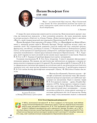 18
Йоганн Вольфганг Ґете
1749–1832
Фауст — це символічний образ людства… Фауст безкінечний
і тому вічний. Це вічне продовження розповіді про вічних шу-
качів, стражденних героїв, яким на шляху до мети треба пройти
безліч випробувань.
С. Павличко
Є твори, без яких неможливо уявити життя суспільства. Вони визначають прогрес люд-
ства, що виявляється передусім у його духовному розвитку. До таких визначних явищ
культури належать «Одіссея» та «Іліада» Гомера, «Божественна комедія» Данте і, звичайно,
«Фауст», який створив видатний діяч німецького Просвітництва Й. В. Ґете.
Йоганн Вольфганг Ґете народився 28 серпня 1749 р. у м. Франкфурті-на-Майні (Німеч­
чина) у заможній родині юриста Йоганна Каспара. Батько приділяв велику увагу ви­
хованню дітей. Під керівництвом домашніх учителів майбутній поет опанував грецьку,
французьку, англійську, італійську й латину. У 16 років вступив до Лейпцизького універ­
ситету, потім навчався в Страсбурзькому університеті, здобув­ши юридичну освіту. Під час
навчання познайомився з іншим представником німецького Просвітницт­ва — Й. Г. Герде-
ром, який справив на нього вели­кий вплив ідеями щодо народності в мисте­цтві. Навколо
Й. В. Ґете та Й. Г. Гердера в Страсбурзі формується гурток «штюрмерів».
Головним покликанням Й. В. Ґете була література. З юності цікавився фольклором і
пізнанням природи. Він вважав, що мистецтво має наблизитися до природи, а людина по­
винна вчитися в природи мудрості й гармонії. Під впливом філософії Б. Спінози в Й. В. Ґе­
те сформувалося уявлення про природу як усесвітню єдність, що вічно рухається й містить
таємничу силу, яку людство має пізнавати в невтомних пошуках. У зрілий період творчості
­Й. В. Ґете зазнав впливу філософських концепцій І. Канта, Ф. Шеллінга й інших мисли-
телів.
Митець був обізнаний у багатьох галузях — фі­
лософії, астрономії, математиці тощо. Він викону-
вав різні громадські доручення, але най­більше про-
славився як письменник. Один із значних тво­рів
Й. В. Ґете раннього періоду — драма «Гец фон Бер-
ліхінген» (1773). Автор прагнув створити історич-
ний твір у дусі хронік В. Шекспіра. В обра­зі голов-
ного героя втілений ідеал «штюрмерів» — сильна,
незалежна особистість, котра прагне власними зу-
силлями зруйнувати світ зла й насильства. Поява
цього твору стала визначною подією в німецькій
Будинок Й. В. Ґете.
м. Веймар (Німеччина). Сучасне фото
Й. В. Ґете й Харківський університет
У 1803 р. розпочалося листування Й. В. Ґете з графом С. О. Потоцьким, який обіймав
посаду попечителя Харківського навчального округу. У цей час у Харкові йшла ін­тен­­сивна
робота щодо заснування університету. Й. В. Ґете зацікавився цією ідеєю й долучився
особисто підбирати викладачів для цього навчального закладу. Не дивно, що в 1827 р.
його було обрано почесним членом Ради Харківського університету. Завдяки зусиллям Й. В. Ґете
з Німеччини до Харкова приїхали викладати професор хімії та металургії Л. Шнауберт і філософ
Й. Б. Шад, який особливо вплинув на формування в Харкові філософської школи.
 