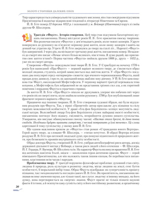 20
золоті сторінки далеких епох
Твір характеризується універсальністю художнього мислення, він став своєрідним підсумком
Просвітництва й водночас відкрив нові тенденції в літературі Німеччини та Європи.
Й. В. Ґете помер 22 березня 1832 р. і похований у м. Веймарі (Німеччина) поруч зі своїм
другом Ф. Шиллером.
Трагедія «Фауст». Історія створення. Цей твір став підсумком багаторічних шу-
кань письменника. Понад шістдесят років Й. В . Ґете присвятив своєму творінню.
Він розпочав писати «Фауста» у дев’ятнадцять років, коли тяжко захворів. Удруге
повернувся до рукопису на п’ятдесят першому році життя, коли знову захворів і навіть на
деякий час утратив зір. Утретє Й. В. Ґете звернувся до твору на схилі літ… Нарешті «Фауст»
був завершений. І через рік, на вісімдесят третьому році життя, письменник помер. Незадов-
го до смерті він писав: «Немає нічого більш великого, ніж істина. Я дуже радий, що присвя-
тив своє життя істині!» Перша частина «Фауста» вийшла друком 1808 р., друга — 1832 р.,
уже після смерті автора.
Створенню «Фауста» передували інші твори Й. В. Ґете. У Страсбурзі на початку 1770-х
­років був написаний «Пра-Фауст» — перший варіант великого твору, де з’являється образ
молодої людини, студента, котрий замислюється над змістом життя. У «Пра-Фаусті» поєд­
нано два популярні серед «штюрмерів» сюжети: про вченого-чорнокнижника Фауста, який
продав душу дияволу, і про те, як закоханий юнак зваблює юну дівчину. У Й. В. Ґете цим юна-
ком стає Фауст, омолоджений Мефістофелем. У першому варіанті трагедії переважала тема
кохання, а Мефістофель був зображений не як представник грізних сил зла, а як спритний
помічник і порадник Фауста в сердечних справах.
За життя Й. В. Ґете «Пра-Фауст» ніколи не друкувався, уперше він побачив світ через
сто років після смерті поета, коли знайшли копію рукопису. 1790 р. був опублікований лише
фрагмент першого варіанта «Фауста».
Працюючи над іншими творами, Й. В. Ґете створював художні образи, які були відлун­
ням роздумів про Фауста. Так, у вірші «Прометей» автор прославляє дух пізнання та силу
творчих можливостей особистості. У драмі «Гец фон Берліхінген» оспівує могутність люд­
ської натури. Волелюбний лицар Гец фон Берліхінген утілює найкращі якості особистості,
письменник поетизує його відвагу, сміливість, неприйняття духовно ницого суспільства.
Умираючи, він висуває обвинувачення своєму часові: «Настає епоха брехні, їй дана повна
свобода. Негідники будуть правити хитрістю, і чесний потрапить у їхні тенета». Ці слова
адресовані й тому суспільству, у якому жив Й. В. Ґете.
Ще одним важливим кроком до «Фауста» став роман «Страждання юного Вертера».
Герой цього твору, за словами Ф. Шиллера, — «титан почуття». В образі Вертера втілено
роздуми Й. В. Ґете про неспокій людської душі, про пошуки піднесеного й природного жит-
тя, про безмежність проявів внутрішнього світу особистості.
Образ доктора Фауста, створений Й. В. Ґете, увібрав автобіографічні риси автора, досвід
державної діяльності митця у Веймарі, а також риси людей з його оточення — Ф. Шиллера,
Й. Г. Гердера, Р. Вагнера, Ф. Шеллінга та ін. На характер Фауста вплинули враження Й. В. Ґете
від античних пам’яток Італії, звідси — захоплення героя античною красою. Фауст — герой
німецького Просвітництва, але він належить також іншим епохам, бо переймається питан-
нями, властивими всім часам і народам.
Проблематика твору. У трагедії порушено філософські проблеми: духовний стан світу,
людина й природа, роль культури в розвитку людства, місце людини на землі, сенс буття
особистості, її моральний вибір тощо. Образ Фауста відображає як суперечливість процесу
пізнання, так і неоднозначність поглядів самого Й. В. Ґете. Як просвітитель, письменник ви-
знавав велике значення науки, але тільки такої, що слугує людству: в іншому випадку, на його
думку, вона перетворюється на «мертві» знання. Фауст прагне не тільки пізнати наукові
факти й істини, а й осягнути саму сутність світу в його постійному розвит­кові, в органічному
 