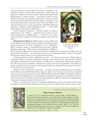 23
Німеччина • ЙОГАНН вольфганг ҐЕТЕ
такі куточки життя, які він раніше не бачив, і водночас — ви-
пробувати героя, довести його «тваринне» начало (про що
йшлося в «Пролозі на небі»). Фауст пристав на пропозицію
Мефістофеля з іншою метою — він прагне пізнати життя,
зрозуміти істини, яких раніше не розумів. Угоду він сприй-
має не як спосіб задоволення земних бажань і прагнень, а як
спосіб реалізації жаги пізнання світу. Ось чому Фауст смі-
ливо погоджується на угоду з дияволом: «Як буду змушений
гукнути: / Спинися, мить! Прекрасна ти!» — / Тоді закуй
мене у пута, Тоді я рад на згубу йти…»
Угода людини й диявола — зав’язка твору, де кожен із
героїв шукає своє: Фауст — пізнання буття, нового духов­
ного відродження, а Мефістофель — затягти у свої тенета
людську душу й позбавити її високих поривів, довести її ни-
цість…
Випробування Фауста. Мефістофель показує Фаустові
різні сфери життя, різних людей і водночас випробовує його
людську сутність. У сцені «Авербахів склеп у Лейпцигу»
Фауст побачив людей у непривабливому вигляді: «Прелю-
дожерно гарно нам, / Мов всім на світі кабанам». Мефісто-
фель переконує Фауста, що людство піддається тваринним інстинктам, але Фауста це не
задовольняє. Пияцтво — це зов­сім не та воля й не та «прекрасна мить», про яку він мріяв.
Він прагне вищого смислу, а не тваринного існування.
Головна проблема сцени «Відьмина кухня» — як зберегти молодість. Мефістофель
спокушає Фауста земними радощами. Відьма своїм чаклунством намагається звабити
душу Фауста вічною молодістю. Однак і тут Фауста не задовольняє бездуховне існуван-
ня: «Не по мені вузьке життя». Ворожіння відьми теж його не приваблює. Хоча Фауст і
випив чарівний еліксир відьми й помолодшав, проте не втратив своєї духовної сутності,
не спинився у своїх пошуках.
Основні сцени першої частини твору — історія стосунків із Маргаритою. У випробу-
ванні Фауста коханням Мефістофель прагнув довести, що людина не здатна на справж­ні
почуття, а шукає лише плотських утіх. Мефістофель підштовхує Фауста до брехні, спричи-
няючи трагедію Маргарити, але, незважаючи на драматичну розв’язку любовної історії, ко-
хання виявляється дужчим за диявольський розрахунок. Фауст покохав по-справжньому,
і кохання по-новому відкрило йому весь світ.
Фауст став причиною щастя та страждань Маргарити, але він сам картає себе за горе,
яке приніс дівчині. Однак кохання духовно очистило їх обох. Тому в кінці першої части-
К. Ензікат. Ілюстрація
до трагедії Й. В. Ґете
«Фауст»
ЛІТЕРАТУРНА ПРОГУЛЯНКА
Міф у структурі «Фауста»
У творі Й. В. Ґете використав багато різних міфів. Є міфи біблій­ні —
протистояння Бога і диявола, їхньої боротьби за душу лю­дини. Є міфи
класичні, як, наприклад, відлуння античної історії про Троянську війну
в образі Гелени Прекрасної та ін. Є міфи національні, з яких використано
численні міфологічні персонажі німецького та європейського фольклору
(наприклад, відьма й інші прояви нечистої сили). Міф у Й. В. Ґете не
протиставлений реальності та життю, а, навпаки, дає змогу пізнавати цю
реальність і всі прояви буття людини й людства.
Г. Вільдерман. Ілюстрація до трагедії Й. В. Ґете «Фауст». 1919 р.
 