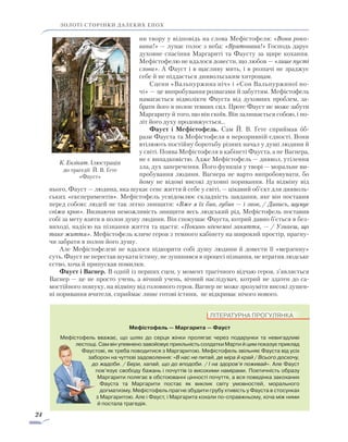 24
золоті сторінки далеких епох
ни твору у відповідь на слова Мефістофеля: «Вона роко-
вана!» — лунає голос з неба: «Врятована!» Господь дарує
духовне спасіння Маргариті та Фаусту за щире кохання.
Мефістофелю не вдалося довести, що любов — «лише пусті
слова». А Фауст і в щасливу мить, і в розпачі не зраджує
себе й не піддається диявольським хитрощам.
Сцени «Вальпуржина ніч» і «Сон Вальпуржиної но­
чі» — це випробування розвагами й забуттям. Мефістофель
намагається відволікти Фауста від духовних проблем, за­
брати його в полон темних сил. Проте Фауст не може забу­ти
Маргариту й того, що він скоїв. Він залишається собою, і по­
літ його духу продовжується…
Фауст і Мефістофель. Сам Й. В. Ґете сприймав об-
рази Фауста та Мефістофеля в нерозривній єдності. Вони
втілю­ють постійну боротьбу різних начал у душі людини й
у світі. Поява Мефістофеля в кабінеті Фауста, а не Вагнера,
не є випадковістю. Адже Мефістофель — диявол, утілення
зла, дух заперечення. Його функція у творі — моральне ви-
пробування людини. Вагнера не варто випробовувати, бо
йому не відомі високі духовні поривання. На відміну від
нього, Фауст — людина, яка шукає сенс життя й себе у світі, — цікавий об’єкт для дияволь-
ських «експериментів». Мефістофель усвідомлює складність завдання, яке він поставив
перед собою: людей не так легко знищити: «Вже я їх бив, губив — і знов, / Дивись, шумує
свіжа кров». Визнаючи неможливість знищити весь людський рід, Мефістофель поставив
собі за мету взяти в полон душу людини. Він спокушає Фауста, котрий давно б’ється в без-
виході, надією на пізнання життя та щастя: «Покинь нікчемні заняття, — / Узнаєш, що
таке життя». Мефістофель кличе героя з темного кабінету на широкий простір, прагну-
чи забрати в полон його душу.
Але Мефістофелеві не вдалося підкорити собі душу людини й довести її «мерзенну»
суть. Фауст не перестав шукати істину, не зупинився в процесі пізнання, не втратив людське
єство, хоча й припускав помилки.
Фауст і Вагнер. В одній із перших сцен, у момент трагічного відчаю героя, з’являється
Вагнер — це не просто учень, а вічний учень, вічний наслідувач, котрий не здатен до са­
мостійного пошуку, на відміну від головного героя. Вагнер не може зрозуміти високі душев-
ні поривання вчителя, сприймає лише готові істини, не відкриває нічого нового.
К. Ензікат. Ілюстрація
до трагедії Й. В. Ґете
«Фауст»
ЛІТЕРАТУРНА ПРОГУЛЯНКА
Мефістофель — Маргарита — Фауст
Мефістофель вважає, що шлях до серця жінки пролягає через подарунки та невигадливі
лестощі. Сам він упевнено завойовує прихльність солдатки Марти й цим показує приклад
Фаустові, як треба поводитися з Маргаритою. Мефістофель звільняє Фауста від усіх
заборон на чуттєві задоволення: «В нас не питай, де міра й край / Всього досхочу,
до жадоби. / Бери, хапай, що до вподоби. / І на здоров’я поживай». Але Фауст
пов’язує свободу бажань і почуттів із високими намірами. Поетичність образу
Маргарити полягає в обстоюванні цінності почуття, а вся поведінка закоханих
Фауста та Маргарити постає як виклик світу умовностей, морального
догматизму. Мефістофель прагне збудити грубу хтивість у Фауста в стосунках
з Маргаритою. Але і Фауст, і Маргарита кохали по-справжньому, хоча між ними
й постала трагедія.
 