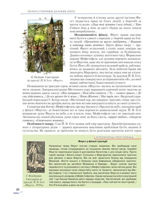 26
золоті сторінки далеких епох
У четвертому й п’ятому актах другої частини Фа-
уст віддається праці на благо людей, у боротьбі за
життя та волю: «Лиш той життя і волі гідний, / Хто
б’ється день у день за них!» Однак на нього чекали
нові випробування…
Неоднозначність фіналу. Фауст зазнав щасливу
мить буття в єдності з народом, у творчій праці на бла-
го людей: «Провидячи це щасне майбуття, / Вкушаю
я найвищу мить життя». Проте фінал твору — тра-
гічний. Фауст осліплений, і стукіт лопат лемурів, що
копають йому могилу, він сприймає за будівництво.
Диявол оголошує зупинку життєвого часу. Формально
переміг Мефістофель, але духовна перемога залишила-
ся за Фаустом, адже він не припинив свої пошуки сенсу
буття. Його «Я» підноситься на новий щабель, наближа-
ючись до жаданого абсолюту. Біля небесної брами він
знаходить Маргариту, яка постає перед ним як утілен-
ня любові, вірності й милосердя. За задумом Й. В. Ґете,
людина має повернутися до першовитоків «Я», до своєї
вищої, найчистішої, божественної сутності.
Незважаючи на трагедію героя, останні сцени «Фауста» звучать як натхненний гімн на
честь людини. Завершальні рядки Містичного хору виражають одвічний потяг людства до
нових вершин, краси, ідеалу: «Яви минущого / Нам ніби сняться; / То — символ сущого, / Де
сни здійсняться, / Де все урочеє діє й живе, / Вічно Жіночеє / Нас туди зве». Видатний укра-
їнський перекладач Г. Кочур писав: «Містичний хор, що завершує трагедію, співає про сти-
хію вічно жіночого як артерію життя, що нею всі яви минущого плинуть до своєї сутності».
Суперечці між Богом і Мефістофелем, про яку йшлося в «Пролозі на небі», покладено край
у фіналі «Фауста», де божественне все ж таки перемогло диявольський задум. Й. В. Ґете
відправляє душу Фауста на небо, а не в пекло, отже, Мефістофель так і не заволодів нею.
Звільнена від земної оболонки, душа героя лине до Бога, світла, «щирої любові», «джерела
святого», «блаженного життя».
Особливості жанру. Сам Й. В. Ґете назвав свій твір трагедією. Трагедія (різновид од-
ного з літературних родів — драми) присвячена важливим проблемам буття людини й
суспільства. Як правило, ці проблеми не можуть бути розв’язані протягом життя героя
ЛІТЕРАТУРНА ПРОГУЛЯНКА
Фауст у фіналі трагедії
Наприкінці твору Фауст постає старою людиною. Він приборкав сили
природи, почав споруджувати на осушених землях квітучі місця. Кораблі
Фауста перетинали моря й доставляли багатства з усіх кінців світу. Проте
герой зазнав і багато втрат. Стосунки з Маргаритою закінчилися трагічно
для дівчини з вини Фауста. Він не зміг захистити Гелену від покарання
Менелая. Життя їхнього з Геленою сина Евфоріона обірвалося трагічно.
Він причетний до загибелі Філемона й Бавкіди… Фауст осягає трагізм
пережитого та розкаявся у зв’язку з Мефістофелем і всім світом духів. Він
від­чуває внутрішні сили самостійно жити та творити, звільнитися від Ме­
фісто­феля. І тут з’являється Турбота, яка засліплює Фауста в момент його
внутрішньогорозривузМефістофелем.Однакзалишаєтьсяйоговнутрішній
світ і ще більше бажання діяти заради людства. Засліплений, він здобуває
той смисл, заради якого так багато страждав: «Лиш той життя і волі гідний, /
Хто б’ється день у день за них!»
К. Ензікат. Ілюстрація
до трагедії Й. В. Ґете «Фауст»
Г. Вільдерман.
Ілюстрація до
трагедії Й. В. Ґете
«Фауст». 1919 р.
 