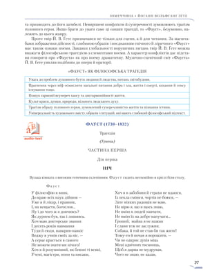 27
Німеччина • ЙОГАНН вольфганг ҐЕТЕ
та призводять до його загибелі. Невирішені конфлікти й суперечності зумовлюють трагізм
головного героя. Якщо брати до уваги саме ці ознаки трагедії, то «Фауст», безумовно, на-
лежить до цього жанру.
Проте твір Й. В. Ґете призначався не тільки для сцени, а й для читання. За масшта-
бами зображення дійсності, глибиною образів і поєднанням епічного й ліричного «Фауст»
має також ознаки поеми. Завдяки глобальності порушених питань твір Й. В. Ґете можна
вважати філософською трагедією з елементами поеми. А характер конфліктів дає підста-
ви говорити про «Фауста» як про поему драматичну. Музично-сценічний світ «Фауста»
Й. В. Ґете уявляв подібним до опери й ораторії.
«Фауст» як філософська трагедія
Увага до проблем духовного буття людини й людства, питань світобудови.
Прагнення через міф осмислити нагальні питання добра і зла, життя і смерті, кохання й сенсу
існування тощо.
Пошук гармонії всупереч хаосу та дисгармонійності життя.
Культ краси, думки, природи, вільного людського духу.
Трагізм образу головного героя, зумовлений суперечливістю життя та пізнання істини.
Універсальність художнього змісту, образів і ситуацій, які мають глибокий філософський підтекст.
Фауст (1730–1832)
Трагедія
(Уривки)
Частина перша
Дія перша
Ніч
Вузька кімната з високим готичним склепінням. Фауст сидить неспокійно в кріслі біля столу.
Ф а у с т
У філософію я вник,
До краю всіх наук дійшов —
Уже я й лікар, і правник,
І, на нещастя, богослов…
Ну і до чого ж я довчивсь?
Як дурнем був, так і лишивсь.
Хоч маю докторське звання
І десять років навмання
Туди й сюди, навкрив-навкіс
Воджу я учнів своїх за ніс, —
А серце крається в самого:
Не можем знати ми нічого!
Хоч я й розумніший, як бевзні ті всякі,
Учені, магістри, попи та писаки,
Хоч я в забобони й страхи не вдаюся,
Із пекла сміюся, чортів не боюся, —
Зате ніяких радощів не маю,
Не вірю я, що я щось знаю,
Не вмію я людей навчати,
Не вмію їх на добре напучати…
Грошей, майна я не нажив
І слави теж не заслужив;
Собака, й той не став би так жити!
Тому-то й почав я ворожити, —
Чи не одкриє духів міць
Мені одвічних таємниць,
Щоб я дарма не мудрував,
Чого не знаю, не казав,
 