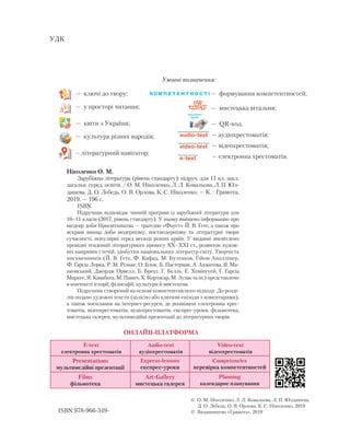 Умовні позначення:
Ніколенко О. М.
Зарубіжна література (рівень стандарту): підруч. для 11 кл. закл.
загальн. серед. освіти. / О. М. Ніколенко, Л. Л. Ковальова, Л. П. Юл-
дашева, Д. О. Лебедь, О. В. Орлова, К. С. Ніколенко. — К. : Грамота,
2019. — 196 с.
ISBN
Підручник відповідає чинній програмі із зарубіжної літератури для
10–11 класів (2017, рівень стандарту). У ньому вміщено інформацію про
шедевр доби Просвітництва — трагедію «Фауст» Й. В. Ґете, а також про
яскраві явища доби модернізму, постмодернізму та лі­те­ратурні твори
сучасності, популярні серед молоді різних країн. У виданні висвітлено
провідні тенденції літературного процесу XX–­XXI ст., розвиток худож-
ніх напрямів і течій, ­здобутки націо­нальних літератур світу. Творчість
письменників (Й. В. Ґете, ­Ф. Каф­ка, М. Булгаков, Ґійом Аполлінер,
Ф. Ґарсіа Лорка, Р. М. Ріль­­ке, О. Блок, Б. Пастернак, А. Ах­матова, ­В. Ма-
яковський, Джордж Орвелл, Б. Брехт, Г. Белль, Е. Хемінгуей, Ґ. Ґарсіа
Маркес, Я. Кавабата, М. Павич, Х. Кортасар, М. Зузак та ін.) представлено
в контексті історії, філософії, культури й мистецтва.
Підручник створений на основі компетентнісного підходу. До розді-
лів подано художні тексти (цілісно або ключові епізоди з коментарями),
а також посилання на інтернет-ресурси, де розміщені електронна хрес-
томатія, відеохрестоматія, аудіохрестоматія, експрес-уроки, фільмотека,
мистецька галерея, мультимедійні презентації до літературних творів.
 О. М. Ніколенко, Л. Л. Ковальова, Л. П. Юлдашева,
Д. О. Лебедь, О. В. Орлова, К. С. Ніколенко, 2019
 Ви­дав­ниц­тво «Гра­мо­та», 2019ISBN 978-966-349-
УДК
— ключі до твору;
— у просторі читання;
— квіти з України;
— культура різних народів;
– літературний навігатор;
— формування компетентностей;
— мистецька вітальня;
— QR-код.
експрес-
урок
— аудіохрестоматія;
— відеохрестоматія;
— електронна хрестоматія.
E-text
електронна хрестоматія
Audio-text
аудіохрестоматія
Video-text
відеохрестоматія
Presentations
мультимедійні презентації
Express-lessons
експрес-уроки
Competencіes
перевірка компетентностей
Films
фільмотека
Art-Gallery
мистецька галерея
Planning
календарне планування
ОНЛАЙН-ПЛАТФОРМА
 