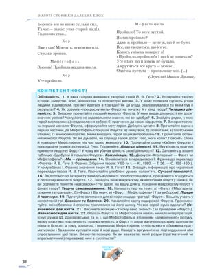 30
золоті сторінки далеких епох
Боровся він зо мною скільки сил,
Та час — за нас: упав старий на діл.
Годинник став…
	 Х о р
Вже став! Мовчить, немов могила,
Стрілки зронив.
	 М е ф і с т о ф е л ь
Зронив! Прийшла жадана хвиля.
	 Х о р
Усе пройшло.
	 М е ф і с т о ф е л ь
Пройшло! То звук пустий.
Як так пройшло?
Адже ж пройшло — це те ж, що й не було.
Все, що твориться, що існує.
Колись унівець поверну я!
«Пройшло, пройшло!» І що б це означало?
Усе одно, що й зовсім не бувало,
А крутиться все круга — мов і є…
Одвічна пустота — прихилище моє. (…)
(Переклад Миколи Лукаша)
Обізнаність. 1. У яких галузях виявився творчий геній Й. В. Ґете? 2. Розкрийте творчу
історію «Фауста», його міфологічні та літературні витоки. 3. У чому полягала сутність угоди
людини з дияволом, про яку йдеться в трагедії? Як ця угода реалізовувалася та яким був її
результат? ­4. Як розумів «прекрасну мить» Фауст на початку й у кінці твору? Читацька дія­
льність. 5. Ви­разно прочитайте перший монолог Фауста. У яких видах діяльності він досяг
значних успіхів? Чому його не задовольняли знання, які він здобув? 6. Знайдіть рядки, у яких
герой висловлює: а) невдоволення собою; б) прагнення до нових відкриттів. 7. Використовую-
чи перший монолог Фауста, сформулюйте мету героя. Доберіть цитати. 8. Прочитайте сцени з
першої частини, де Мефістофель спокушає Фауста: а) пияцтвом; б) розвагами; в) плотськими
утіхами; г) вічною молодістю. Яким виходить герой із цих випробувань? 9. Прочитайте остан-
ній монолог Фауста. Як ви думаєте, чи справді герой досяг того, чого хотів? Поясніть слова
й поведінку Мефістофеля під час цього монологу. 10. Прочитайте сцену «Кабінет Фауста» і
прослухайте уривок з опери Ш. Гуно. Порівняйте. Людські цінності. 11. Яку користь прагнув
принести людству Фауст? У чому він убачав цінність своєї діяльності? 12. Заповніть у зошиті
таблицю «Здобутки й помилки Фауста». Комунікація. 13. Дискусія «Хто переміг — Фауст чи
Мефістофель?». Ми — громадяни. 14. Ознайомтеся з передмовою І. Франка до перекладу
«Фауста» Й. В. Ґете (І. Франко. Зібрання творів: У 50-ти т. — К., 1980. — Т. 26. — С. 155–160.).
У чому вбачає І. Франко значення твору Й. В. Ґете? 15. Знайдіть інформацію про українські
переклади творів Й. В. Ґете. Прочитайте улюблені уривки напам’ять. Сучасні технології.
16. За допомогою Інтернету знайдіть відомості про Нострадамуса, праця якого згадується
в першому монолозі Фауста. 17. Знайдіть знак макрокосму, який побачив Фауст у книжці. Як
ви розумієте поняття «макрокосм»? Чи досяг, на вашу думку, пізнання макрокосму Фауст у
фіналі твору? Творче самовираження. 18. Напишіть твір на тему: а) «Фауст і Маргарита:
кохання та трагедія»; б) «Фауст і Вагнер»; в) «Фауст і Мефістофель» (1 за вибором). Лідери
й партнери. 19. Підготуйте запитання для вікторини щодо трагедії «Фауст». Візьміть участь у
колективній грі. Довкілля та безпека. 20. Намалюйте карту подорожей Фауста. Прокомен-
туйте, які небезпеки й спокуси траплялися на його шляху. Чи все герой зумів здолати? На­
вчаємося для життя. 21. Висловте позицію «У чому сенс знань?» (за трагедією «Фауст»).
Навчаємося для життя. 22. Образи Фауста та Мефістофеля мають чимало інтерпретацій.
Існує думка (Д. Дроздовський та ін.), що Мефістофель є втіленням «демонічного» розуму,
якому властива практичність і прагматичність, а Фауст — апрагматичного розуму, що прагне
пізнати Всесвіт, а тому, зрештою, і перемагає Мефістофеля, сутність якого обмежена праг-
матизмом і бажанням купувати нові й нові душі. Наведіть аргументи на підтвердження або
спростування цієї тези. Визначте позицію. Як ви вважаєте, який розум (прагматичний чи
апрагматичний) переважає нині в суспільстві?
експрес-
урок
 