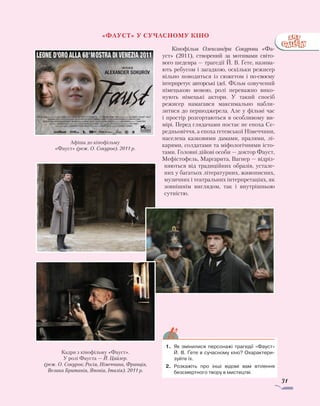 31
«Фауст» у сучасному кіно
Кінофільм Олександра Сокурова «Фа­
уст» (2011), створений за мотивами світо-
вого шедевра — трагедії Й. В. Ґете, назива-
ють ребусом і загадкою, оскільки режисер
вільно поводиться із сюжетом і по-своєму
інтерпретує авторські ідеї. Фільм озвучений
німецькою мовою, ролі переважно вико­
нують німецькі актори. У такий спосіб
режисер намагався максимально набли­
зитися до першоджерела. Але у фільмі час
і простір розгортаються в особливому ви-
мірі. Перед глядачами постає не епо­ха Се-
редньовіччя, а епоха ґетевської Ні­меч­чини,
населена казковими дамами, пралями, лі-
карями, солдатами та міфо­ло­гічними істо-
тами. Головні дійові особи — доктор Фауст,
Мефістофель, Маргарита, Вагнер — відріз-
няються від традиційних образів, устале-
них у багатьох літературних, живописних,
музичних і театральних інтерпретаціях, як
зовнішнім виглядом, так і внутрішньою
сутністю.
1.	 Як змінилися персонажі трагедії «Фауст»
­Й. В. Ґете в сучасному кіно? Охарактери-
зуйте їх.
2.	 Розкажіть про інші відомі вам втілення
безсмертного твору в мистецтві.
Афіша до кінофільму
«Фауст» (реж. О. Сокуров). 2011 р.
Кадри з кінофільму «Фауст».
У ролі Фауста — Й. Цайлер.
(реж. О. Сокуров; Росія, Німеччина, Франція,
Велика Британія, Японія, Італія). 2011 р.
 