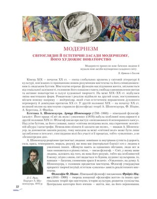 32
Світоглядні й естетичні засади модернізму,
його художнє новаторство
Модерністи принесли нове бачення людини й
шукали нові засоби відтворення складного світу.
Х. Ортега-і-Гассет
Кінець XIX — початок XX ст. — епоха глобальних зрушень у світовій літературі й
культурі, пов’язаних із принципово новим розумінням мистецтва та його співвідношен-
ням із людським буттям. Мистецтво втрачає функцію наслідування життя, звільняється
від соціальної залежності, головною його ознакою стають свобода самовиявлення митця
та активне новаторство в галузі художньої творчості. На межі XIX–XX ст. відбулася
зміна мистецьких форм. Романтизм і реалізм відійшли на другий план, поступившись
місцем новому напряму — модернізму, який став естетичним вираженням духовного
перевороту й домінував протягом XX ст. У другій половині XIX — на початку XX ст.
великий вплив на мистецтво справили філософські теорії А. Шопенгауера, Ф. Ніцше,
А. Бергсона, З. Фрейда.
Естетика А. Шопенгауера. Артур Шопенгауер (1788–1860) — німецький філософ-
ідеаліст. Його праця «Світ як воля і уявлення» (1819) набула особливої популярності в
другій половині XIX ст. Філософ писав про наступ «невгамовного й непоправного хаосу».
Над усім буттям, за його словами, панує «світова несвідома воля, яка спричиняє всесвіт-
ній абсурд і катастрофи. Неможливо пізнати й здолати цю волю», — вважав А. Шопенга-
уер, за допомогою законів розуму, тому виходом за межі «світової волі» може бути лише
заглиблення в інтелект, споглядання волі без участі в її процесах, тобто «уявлення», а не
«безпосередня дія».
А. Шопенгауер розрізняв три іпостасі людини: зовнішня та внутрішня сутність (здоров’я,
сила, краса, темперамент, мораль, розум), що вона має (матеріальні блага) і хто є людина в
уявленнях інших. «Живучи навіть за однакових обставин, люди все ж
таки опиняються в різних світах, — писав філософ. — Світ, у якому живе
людина, залежить від того, як вона його розуміє, тобто від особливостей
її мозку; згідно з яким, світ видається то бідним, нудним і вульгарним, то,
навпаки — багатим, сповненим краси й величі». «Уявлення», на думку А.
Шо­пенгауера, є головним предметом мистецтва. Філософ утверджував
пріоритет творчої інтуїції, естетизм «уявлень» замість реалістичного мис-
тецтва.
Філософія Ф. Ніцше. Німецький філософ і письменник Фрідріх Ніц-
ше (1844—1900) — творець концепції «філософія життя» та інших ори-
гінальних теорій про мистецтво, історію культури, розвиток суспіль­ства.
Центральна категорія його вчення — життя, яке, на його переконання,
МОДЕРНІЗМ
Л. С. Руль.
Портрет А. Шо-
пенгауера. 1815 р.
 