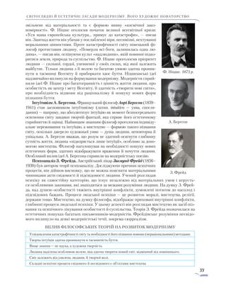 33
світоглядні й естетичні засади модернізму. його художнє новаторство
звільнене від матеріальності та є формою вияву «космічної зако­
номірності». Ф. Ніцше оголосив початок великої всесвітньої кризи:
«Уся наша європейська культура... прямує до катастрофи», — писав
він. Занепад життя він убачав у послабленні віри, песимізмі, нехтуванні
моральними цінностями. Проте катастрофічності світу німецький фі-
лософ протиставив людину. «Померли всі боги, залишилась одна лю-
дина», — писав він, оспівуючи культ «надлюдини», якій повинні підко-
ритися земля, природа та суспільство. Ф. Ніцше проголосив пріоритет
людини — сильної, гордої, упевненої у своїх силах, від якої за­лежить
майбутнє. Тільки людина з її волею та багатою уявою здатна проник-
нути в таємниці Всесвіту й приборкати хаос бут­тя. Ніцшеанські ідеї
надзвичайно вплинули на формування модернізму. Модерністи сприй-
няли ідеї Ф. Ніцше про багато­гранність і цінність життя людини, про
особистість як центр і мету Всесвіту, її здатність «творити нові світи»,
про необхідність відмови від раціоналізму й пошуку нових форм
пізнання буття.
Інтуїтивізм А. Бергсона. Французький філософ Анрі Бергсон (1859–
1941) став засновником інтуїтивізму (латин. intuitivo — уява, спо­гля­
дання) — напряму, що абсолютизує інтуїцію як момент безпосереднього
осягнення світу завдяки творчій фантазії, яка сприяє його естетичному
сприйняттю й оцінці. Найвищим знанням філософ проголосив індивіду-
альне переживання та інтуїцію, а мистецтво — формою такого пізнання
світу, оскільки джерело художньої уяви — душа люди­ни, неповторна й
унікальна. А. Бергсон вважав, що розум не здатний осяг­нути глибинну
сутність життя, людина «підкоряється лише інтуїції», особливо за допо-
могою мистецтва. Філософ наголошував на необхідності пошуку нових
естетичних форм, здатних відображувати враження й почуття людини.
Особливий вплив ідеї А. Бергсона справили на модерністську поезію.
Психоаналіз З. Фрейда. Австрійський лікар Зигмунд Фрейд (1856–­
1939) був автором теорії психоаналізу. Досліджуючи причини психічних
процесів, він дійшов висновку, що не можна пояснити матеріальними
чинниками акти свідомості й підсвідомості людини. Учений розглядав
психіку як самостійну категорію, що існує незалежно від матеріальних умов і керуєть-
ся особливими законами, які знаходяться за межами розуміння людини. На думку З. Фрей-
да, над душею особистості тяжіють внутрішні конфлікти, зумовлені потягом до насолод і
підсвідомих бажань. Процеси людської психіки — це розвиток моралі, мистецтва, релігії,
держави тощо. Мистецтво, на думку філософа, відображає приховані внутрішні конфлікти,
глибинні процеси людської психіки. У цьому аспекті він розглядав мистецтво як засіб піз-
нання та психічного лікування особистості й суспільства. Теорія З. Фрейда позначилася на
естетичних пошуках багатьох письменників-модерністів. Фрейдівське розуміння несвідо-
мого вплинуло на деякі модерністські течії, зокрема сюрреалізм.
Вплив філософських теорій на розвиток модернізму
Усвідомлення катастрофічності світу та необхідності його пізнання новими (нераціональними) методами.
Творча інтуїція здатна проникнути в таємничість буття.
Вище знання — не наука, а художня творчість.
Людина наділена особливою волею, яка здатна творити новий світ, відмінний від зовнішнього.
Світ залежить від уявлень людини, її творчої волі.
Складні психічні процеси свідомого й несвідомого є об’єктами мистецтва.
Ф. Ніцше. 1875 р.
А. Бергсон
З. Фрейд
 