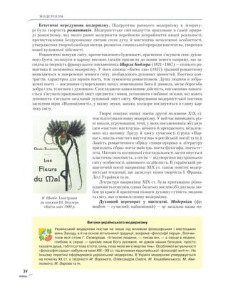 34
модернізм
Естетичні передумови модернізму. Підґрунтям раннього модернізму в літерату-
рі була творчість романтиків. Модерністське світовідчуття приховане в самій приро-
ді романтизму, від якого ранні модерністи перейняли неприйняття ницої реальності,
протиставлення без­духовному світові сили духу й мистецтва незалежної особистості,
утвердження творчої свободи митця, розвиток символьної природи мистецтва, творення
нової художньої дійсності.
Романтичні пошуки світу, протиставленого буденності, прагнення з’ясувати сенс духов­
ного буття, полинути в царину високих ідеалів призвели до появи нового напряму, що за­
свідчила творчість французького письменника Шарля Бодлера (1821–1867) — пізнього ро­
мантика й засновника модернізму. У його книжці «Квіти зла» (1857) традиції романтизму
виявляються в запереченні земного світу, позбавленого духовних цінностей. Поетика кон­
трастів, характерна для віршів поета, теж зумовлена романтизмом. Душа людини в зобра-
женні поета — поєднання суперечливих начал, помешкання Бога й диявола, місце боротьби
добра і зла, тілесного і духовного. Споглядаючи навколишню дійсність, письменник нама­га­
ється з’ясувати прихований зміст предметів і явищ, уста­новити глибинні зв’язки, які мають
допомогти з’ясувати загальний духовний зміст світу. Формування модерністської поетики
засвідчив вірш «Відповідності», у якому звуки, запахи, кольори поєднуються в єдину кар-
тину світу.
Творчі пошуки інших поетів другої половини XIX ст.
теж підготували появу модернізму. У цей час виникають різ-
ні школи, угруповання, течії, у яких письменників об’єднує
ідея «чистого мистецтва», вічного й прекрасного, незалеж-
ного від натовпу, бруду й хаосу сучасності (група «Пар-
нас», школа «чистого мистецтва» в російській поезії та ін.).
Замість романтичного образу співця-пророка в літературу
приходить образ поета-майстра, поета-філософа, поета-ес-
тета. Натомість колишньої споглядальності застосовується
пластична описовість, а потім — відтворення внутрішнього
світу особистості, ціннішого за дійсність. В українській ро-
мантичній поезії наприкінці XIX ст. також помітні модер-
ністські тенденції, що засвідчує пізня творчість І. Франка,
Лесі Українки та ін.
Літературі наприкінці XIX ст. була притаманна різно-
плановість пошуків, однак багатьох митців об’єднувала лю-
бов до краси й прагнення пізнати духовну сутність людини
та світу, що зумовило появу модернізму.
Духовний переворот у мистецтві. Модернізм (фр.
modern — сучасний, найновіший) — це загальна назва но-
Витоки українського модернізму
Український модернізм постав не лише під впливом філософських і мистецьких
віянь Заходу, а й на основі вітчизняної традиції, зокрема «філософії серця», біля ви-
токів якої стояв Г. Сковорода. «Істиною людини, — писав він, — є серце в людині,
глибоке ж серце — одному лише Богу досяжне, як думок наших безодня, просто
сказати душа, тобто суттєва істота, сила, поза якою ми є мертва тінь». Особливої актуальності
«філософія серця» набула на межі XIX—XX ст. під впливом європейської «філософії життя». На
їхньому перетині сформувався український модернізм. В Україні модернізм утверджується
на початку XX ст. у творчості М. Вороного, Олександра Олеся, М. Коцюбинського, М. Хви­
льового, М. Зерова та ін.
К. Швабе. Ілюстрація
до книжки Ш. Бодлера
«Квіти зла» 1900 р.
 
