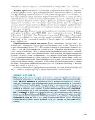 37
світоглядні й естетичні засади модернізму. його художнє новаторство
Ранній модернізм. Представники ранніх течій модернізму відмовляються від зобра­жен­
ня «життя у формах життя». Провідною у творчості письменників стає естетична проблема-
тика. Художній твір усвідомлюється не як «засіб суспільного прозріння та виховання», а як
вияв творчої свободи митця. Незалежна й духовно багата особистість, її думки, враження,
свідомість визначають розвиток сюжету, що переходить у площину самозосередження та
самоспоглядання. Ранній модернізм пориває з традиціями реалізму й натуралізму XIX ст.
Однак зовсім іншим було його ставлення до романтизму, систему якого він не відхиляв,
а навпаки, використовував як вихідну. Від романтизму ранні модерністи перейняли непри-
йняття недосконалої дійсності, протиставлення бездуховній реальності сили духу й мисте-
цтва, поетику контрастів.
Зрілий модернізм. Пізніше письменники відійшли від позиції зневажливого запере-
чення дійсності до її освоєння. У 1910–1920-х роках у модерністських творах (Ф. Кафка,
М. Булгаков, Р. М. Рільке, Ґійом Аполлінер, А. Ахматова, Б. Пастернак, М. Хвильовий,
Г. Косинка та ін.) простежується тенденція до «поетики синтезу», зображення буття су-
часного світу в його складності й розмаїтості. Загалом культурні традиції живили мо-
дерністські пошуки.
Співвідношення модернізму й авангардизму. Термін «авангардизм» (фр. avant-garde — пе-
редовий загін) використовують для означення так званих «лівих течій» у мистецтві. Він
активно розвивався на початку ХХ ст. Щодо авангардизму в літературознавстві немає одно-
стайності: одні дослідники вважають, що авангардизм є одним із відгалужень модернізму,
а інші — надають йому самостійності. Авангардизм є проявом новаторства в мистецтві в най-
більш радикальних і навіть екстремальних формах. Авангардизмові притаманне заперечення
колишніх традицій, сміливі експерименти в галузі жанрів, стилю, мови, композиції тощо.
Це засвідчують російський футуризм, німецький експресіонізм, французький сюрреа­лізм
тощо. Експерименти авангардистів не завжди були зрозумілими сучасниками, але не можна
заперечувати їхнього внеску в оновлення й збагачення зображально-виражальних засобів
мистецтва. Визначними письменниками-авангардистами були Ґійом Аполлінер, В. Маяков-
ський, М. Семенко, Г. Тракль та ін.
Модерністські тенденції були провідними у світовому мистецтві до останньої третини
ХХ ст., допоки на зміну модернізму не прийшло нове явище — постмодернізм.
Обізнаність.1. Розкрийте специфіку етапів розвитку модернізму. 2. Поясніть зв’язок ро-
мантизму й модернізму. 3. Які філософські ідеї справили вплив на формування модер-
нізму? Читацька діяльність. 4. Прочитайте вірш Ш. Бодлера «Відповідності». Поясніть,
чому цей твір вважають початком формування нової поетики модернізму. 5. Пригадайте
поезії П. Верлена, А. Рембо й драми Г. Ібсена, Б. Шоу, М. Метерлінка, які ви читали раніше.
Які ознаки модернізму виявилися в них (на прикладі одного твору за вибором)? Людські
цінності. 6. Розкрийте нове ставлення до людини й мистецтва в модернізмі. Комунікація.
7. Складіть тези виступу на тему «Модернізм — переворот у духовній культурі людства».
Ми — громадяни. 8. Визначте специфіку українського модернізму, назвіть його видатних
представників. Сучасні технології. 9. За допомогою Інтернету підготуйте презентацію про
одного з представників модернізму в літературі, живописі, музиці, театрі (за вибором). На­
вчаємося для життя. 10. Чим, на вашу думку, відрізняються романтик, реаліст і модерніст?
Сформулюйте особливості їхнього розуміння життя, світу, людини. Хто вам ближче за по-
глядами?
 
