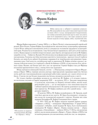 40
Німецькомовна проза
Франц Кафка
1883 — 1924
Війна завела нас у лабіринт із кривими дзеркала-
ми. Ми шкандибаємо від однієї оманливої перспективи
до іншої, збиті з глузду лжепророками й шарлатанами,
які своїми дешевими рецептами щастя лише затуляють
нам очі й закривають вуха, а ми через дзеркала дедалі
більше падаємо в темну прірву, ніби у відчинений люк.
Ф. Кафка
Франц Кафка народився 3 липня 1883 р. у м. Празі (Чехія) у німецькомовній єврейській
родині. Його батько, Герман Кафка, був комерсантом, мав невеличку галантерейну крамницю,
а мати Юлія займалася вихованням дітей та допомагала чоловікові продавати галантерей-
ний крам. Родина була незаможною, тому батьки багато працювали, щоб дати дітям хорошу
освіту. Важка праця та сімейні нещастя (смерть двох братів, які народилися після Ф. Кафки,
хвороби сестер — Габріели, Валерії, Отілії) вплинули на формуванні характеру майбутнього
письменника. Хлопець постійно відчував самотність і відчуження, прагнув тепла й турботи
батьків, але вони були зайняті буденними справами й не переймалися внутрішніми страж-
даннями сина. Свої почуття, нездійсненні мрії та прагнення Ф. Кафка пізніше описав у ве-
ликому (обсягом понад сто сторінок!) «Листі до батька» (1919), де висловлено біль змуче-
ного серця. Відомо, що батько цей лист так і не прочитав. Герман Кафка став для Франца
втіленням прагматичного світу, у якому його син задихався.
Юнак навчався в німецькій гімназії, а потім — у Німецькому університеті Карла-Ферди-
нанда в Празі. 1906 р. отримав диплом доктора юриспруденції, працював юристом. Батько
хотів, щоб син став компаньйоном в організації азбестових заводів, але з цього нічого не ви-
йшло. З часом син ще більше віддалився від батька, шукаючи власний шлях у житті.
Не тільки сімейна атмосфера вплинула на світогляд Ф. Кафки, а й складна соціаль-
но-політична ситуація в Європі наприкінці XIX — на початку XX ст. Загальне напруження
в суспільстві, підготовка до Першої світової війни, воєнні події,
революційні рухи — усе це викликало в того покоління відчуття
глибокої тривоги й беззахисності. Не маючи душевного та соціаль-
ного прихистку, Ф. Кафка знайшов для себе єдиний вихід — літе-
ратурна творчість.
22 жовтня 1902 р. Ф. Кафка познайомився з М. Бродом, який
став його другом на все життя. М. Брод був відомим у літератур-
них колах як талановитий журналіст і критик. Пізніше він стане
першим біографом Ф. Кафки й видавцем його творів.
У 1911–1912 рр. Ф. Кафка написав перший варіант роману
«Америка», а 1912 р. — оповідання «Перевтілення». У травні 1913 р.
в альманасі «Arkadia», який видавав М. Брод, було опублі­ковано
оповідання Ф. Кафки «Вирок». Перша книжка митця — збірка
оповідань «Споглядання» — вийшла 1912 р. У 1914 р. він розпочав
роботу над великим романом «Процес». Роман «Замок» (1922) став
останнім романом для письменника, який він так і не завершив.
Обкладинка до першого
видання роману Ф. Каф-
ки «Процес». 1925 р.
 