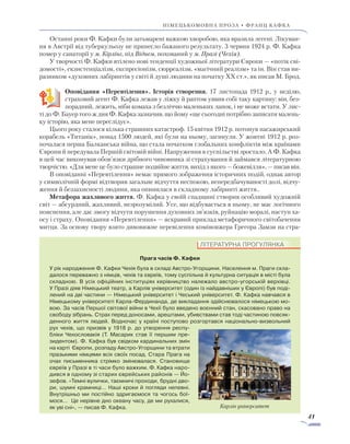 41
німецькомовна проза • франц кафка
Останні роки Ф. Кафки були затьмарені важкою хворобою, яка вразила легені. Лікуван-
ня в Австрії від туберкульозу не принесло бажаного результату. 3 червня 1924 р. Ф. Кафка
помер у санаторії у м. Кірлінг, під Віднем, похований у м. Празі (Чехія).
У творчості Ф. Кафки втілено нові тенденції художньої літератури Європи — «потік сві-
домості», екзистенціалізм, експресіонізм, сюрреалізм, «магічний реалізм» та ін. Він став ви-
разником «духовних лабіринтів у світі й душі людини на початку XX ст.», як писав М. Брод.
Оповідання «Перевтілення». Історія створення. 17 листопада 1912 р., у неділю,
страховий агент Ф. Кафка лежав у ліжку й раптом уявив собі таку картину: він, без-
порадний, лежить, ніби комаха з безліччю маленьких лапок, і не може встати. У лис-
ті до Ф. Бауер того ж дня Ф. Кафка зазначив, що йому «ще сьогодні потрібно записати малень-
ку історію, яка мене переслідує».
Цього року сталося кілька страшних катастроф. 15 квітня 1912 р. потонув пасажирський
корабель «Титанік», понад 1500 людей, які були на ньому, загинули. У жовтні 1912 р. роз-
почалася перша Балканська війна, що стала початком глобальних конфліктів між країнами
Європи й передувала Першій світовій війні. Напруження в суспільстві зростало. А Ф. Кафка
в цей час виконував обов’язки дрібного чиновника зі страхування й займався літературною
творчістю. «Для мене це було страшне подвійне життя, вихід з якого — божевілля», — писав він.
В оповіданні «Перевтілення» немає прямого зображення історичних подій, однак автор
у символічній формі відтворив загальне відчуття неспокою, непередбачуваності долі, відчу-
ження й беззахисності людини, яка опинилася в складному лабіринті життя..
Метафора жахливого життя. Ф. Кафка у своїй спадщині створив особливий художній
світ — абсурдний, жахливий, незрозумілий. Усе, що відбувається в ньому, не має логічного
пояснення, але дає змогу відчути порушення духовних зв’язків, руйнацію моралі, наступ ха-
осу і страху. Оповідання «Перевтілення» — яскравий приклад метафоричного світобачення
митця. За основу твору взято дивовижне перевілення комівояжера Грегора Замзи на стра-
ЛІТЕРАТУРНА ПРОГУЛЯНКА
Прага часів Ф. Кафки
У рік народження Ф. Кафки Чехія була в складі Австро-Угорщини. Населення м. Праги скла-
далося переважно з німців, чехів та євреїв, тому суспільна й культурна ситуація в місті була
складною. В усіх офіційних інституціях керівництво належало австро-угорській верхівці.
У Празі діяв Німецький театр, а Карлів університет (один із найдавніших у Європі) був поді-
лений на дві частини — Німецький університет і Чеський університет. Ф. Кафка навчався в
Німецькому університеті Карла-Фердинанда, де викладання здійснювалося німецькою мо-
вою. За часів Першої світової війни в Чехії було введено воєнний стан, скасовано право на
свободу зібрань. Страх перед доносами, арештами, убивствами став тоді частиною повсяк-
денного життя людей. Водночас у країні поступово розгортався національно-визвольний
рух чехів, що призвів у 1918 р. до утворення респу-
бліки Чехословакія (Т. Масарик став її першим пре-
зидентом). Ф. Кафка був свідком кардинальних змін
на карті Європи, розпаду Австро-Угорщини та втрати
празькими німцями всіх своїх посад. Стара Прага на
очах письменника стрімко змінювалася. Ста­новище
євреїв у Празі в ті часи було важким. Ф. Кафка наро-
дився в одному зі старих єврейських районів — Йо-
зефов. «Темні вулички, таємничі проходи, брудні дво-
ри, шумні крамниці… Наші кроки й погляди непевні.
Внутрішньо ми постійно здригаємося та чогось бої­
мося… Це нерівне дно океану часу, де ми рухалися,
як уві сні», — писав Ф. Кафка. Карлів університет
 