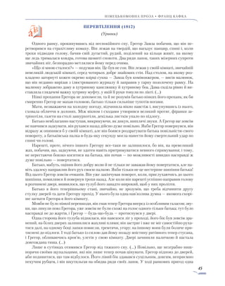 45
німецькомовна проза • франц кафка
ПеРевтілення (1812)
(Уривки)
Одного ранку, прокинувшись від неспокійного сну, Грегор Замза побачив, що він пе-
ретворився на страхітливу комаху. Він лежав на твердій, що нагадує панцир, спині і, коли
трохи підводив голову, бачив свій дугастий, рудий, поділений на кільця живіт, на якому
ще ледь трималася ковдра, готова щомиті сповзти. Два ряди лапок, таких мізерних супроти
звичайних ніг, безпорадно метлялися йому перед очима.
«Що зі мною сталося?» — подумав він. Це був не сон. Він лежав у своїй кімнаті, звичайній
невеликій людській кімнаті, серед чотирьох добре знайомих стін. Над столом, на якому роз-
кладено загорнуті кожен окремо взірці сукна — Замза був комівояжером, — висів малюнок,
що він недавно вирізав з ілюстрованого журналу й заправив у гарну позолочену рамку. На
малюнку зображено даму в хутряному капелюшку й хутряному боа. Дама сиділа рівно й ви-
ставляла глядачеві важку хутряну муфту, у якій її руки тонули по лікті. (…)
Ніякі прохання Грегора не допомогли, та й не розумів батько ніяких його прохань; як би
смиренно Грегор не махав головою, батько тільки сильніше тупотів ногами.
Мати, незважаючи на холодну погоду, відчинила вікно навстіж і, висунувшись із нього,
сховала обличчя в долонях. Між вікном і сходами утворився великий протяг, фіранки за-
тріпотіли, газети на столі зашурхотіли, декілька листків упало по підлогу.
Батько невблаганно наступав, викрикуючи, як дикун, шиплячі звуки. А Грегор ще зовсім
не навчився задкувати, він рухався назад дійсно дуже повільно. Якби Грегор повернувся, він
відразу ж опинився б у своїй кімнаті, але він боявся роздратувати батька повільністю свого
повороту, а батьківська палка в будь-яку секунду могла нанести йому смертельний удар по
спині чи голові.
Нарешті, проте, нічого іншого Грегору все-таки не залишилося, бо він, на превеликий
жах, побачив, що, задкуючи, не здатен навіть притримуватися певного спрямування; і тому,
не перестаючи боязко коситися на батька, він почав — по можливості швидко насправді ж
дуже повільно — повертатися.
Батько, мабуть, оцінив його добру волю й не тільки не заважав йому повертатися, але на-
віть здалеку направляв його рух своєю палкою. Якби тільки не це нестерпне шипіння батька!
Від цього Грегор зовсім очманів. Він уже закінчував поворот, коли, прислухаючись до цього
шипіння, помилився й повернув трохи назад. Але коли він нарешті успішно направив голову
в розчинені двері, виявилося, що тулуб його занадто широкий, щоб у них пролізти.
Батько в його теперішньому стані, звичайно, не зрозумів, що треба відчинити другу
стулку дверей та дати Грегору прохід. У нього була одна нав’язлива думка — якомога скорі-
ше загнати Грегора в його кімнату.
Мовби не було ніякої перешкоди, він гнав тепер Грегора вперед із особливим галасом; зву-
ки, що линули повз Грегора, уже зовсім не були схожі на голос одного тільки батька; тут було
насправді не до жартів, і Грегор — будь-що-будь — протиснувся у двері.
Одна сторона його тулуба піднялася, він навскоси ліг у проході, його бік був зовсім зра-
нений, на білих дверях залишилися жахливі плями; він застряг і вже не міг самостійно руха-
тися далі, на одному боці лапки повисли, тремтячи, угору; на іншому вони були боляче при-
тиснені до підлоги. I тоді батько із силою дав йому позаду воістину рятівного тепер стусана,
і Грегор, обливаючись кров’ю, улетів у свою кімнату. Двері зачинили паличкою й настала
довгождана тиша. (…)
Лише в сутінках отямився Грегор від тяжкого сну. (…) Повільно, ще незграбно ниш-
порячи своїми щупальцями, які він лише тепер почав цінувати, Грегор підповз до дверей,
аби подивитися, що там відбулося. Його лівий бік здавався суцільним, довгим, неприємно
пекучим рубцем, і він шкутильгав на обидва ряди своїх лапок. У ході ранкових пригод одна
 