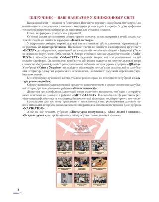 4
ПІДРУЧНИК — ВАШ НАВІГАТОР У КНИЖКОВОМУ СВІТІ
Книжковий світ — цікавий та безмежний. Вивчаючи предмет «зарубіжна література», ви
ознайомитеся з шедеврами словесного мистецтва різних країн і народів. У добу цифрових
технологій підручник відіграє роль навігатора для сучасної людини.
Отже, які рубрики стануть вам у пригоді?
Основні факти про розвиток літературного процесу, огляд напрямів і течій, аналіз ху-
дожніх творів ви знайдете в рубриці «Ключі до твору».
У підручнику вміщено окремі художні тексти (повністю або в ключових фрагментах) —
це рубрика «У просторі читання». Ще більше текстів ви знайдете в електронній хрестоматії
«E-TEXT» до підручника, розміщеній на спеціальній онлайн-платформі в Інтернеті (Тися-
ча журавлів: http://www.1000z.com.ua/). Автори створили для вас аудіохрестоматію «Audio-
TEXT» і відеохрестоматію «Video-TEXT» художніх творів, які теж розташовані на цій
онлайн-платформі. За допомогою комп’ютера або інших ґаджетів ви почуєте художні твори
(повністю або уривки) у майстерному виконанні, побачите експрес-уроки в рубриці «QR-код».
У рубриці «Квіти з України» ви знайдете інформацію про зв’язки української та зарубіж-
них літератур, здобутки українських перекладачів, особливості художніх перекладів укра-
їнською мовою.
Про специфіку духовного життя, традиції різних країн ви прочитаєте в рубриці «Куль-
тура різних народів».
Сформувати необхідні ключові й предметні компетентності в процесі вивчення зарубіж-
ної літератури вам допоможе рубрика «Компетентності».
Дізнатися про кінофільми, ілюстрації, твори музичного мистецтва, пов’язані з літератур-
ними текстами, ви зможете в рубриці «ART GALLERY». На онлайн-платформі також роз-
міщена наша фільмотека та мультимедійні презентації відповідно до літературного контексту.
Прокладати для вас нову траєкторію в книжковому світі, розширювати діапазон ва-
ших читацьких інтересів, ознайомлювати з творами для додаткового читання буде рубрика
«NAVIGATOR».
А ще на вас чекають рубрики «Літературна прогулянка», «Долі людей і книжок»,
«Яскрава думка», що зроблять вашу подорож у часі захопливою й цікавою.
 