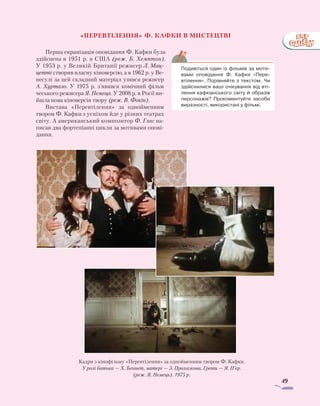 49
«Перевтілення» Ф. Кафки в мистецтві
Перша екранізація оповідання Ф. Кафки була
здійснена в 1951 р. в США (реж. Б. Хемптон).
У 1953 р. у Великій Британії режисер ­Л. Мац-
цетті створив власну кіноверсію, а в 1962 р. у Ве-
несулі за цей складний матеріал узявся режисер
А. Хуртало. У 1975 р. з’явився комічний фільм
чеського режисера Я. Немеца. У 2008 р. в Росії ви-
йшла нова кіноверсія твору (реж. В. Фокін).
Вистава «Перевтілення» за однойменним
твором Ф. Кафки з успіхом йде у різних театрах
світу. А американський композитор Ф. Глас на-
писав два фортепіанні цикли за мотивами опові-
дання.
	 Подивіться один із фільмів за моти-
вами оповідання Ф. Кафки «Пере-
втілення». Порівняйте з текстом. Чи
здійснилися ваші очікування від вті-
лення кафкіанського світу й образів
персонажів? Прокоментуйте засоби
виразності, використані у фільмі.
Кадри з кінофільму «Перевтілення» за однойменним твором Ф. Кафки.
У ролі батька — Х. Беннет, матері — З. Прохазкова, Грети — Я. П’єр.
(реж. Я. Немець). 1975 р.
 