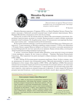 50
Росія
Михайло Булгаков
1891–1940
Ніколи й нічого не просіть! Ніколи й нічого,
особливо в тих, хто сильніший за вас. Самі запро-
понують і самі все дадуть!
М. Булгаков
Михайло Булгаков народився 15 травня 1891 р. в м. Києві (Україна). Батько, Опанас Іва-
нович, викладав у Київській духовній академії курс історії західних віросповідань. Мати,
Варвара Михайлівна, виховувала дітей, яких було семеро.
Дитинство та юність М. Булгакова минули в Києві. Він захоплювався класичною літе-
ратурою й архітектурою, музикою та театром. Вивчав розписи в давніх соборах, відвідував
відомий театр Соловцова. На Андріївському узвозі, 13 знаходилася тоді квартира Булгако-
вих, нині в цьому домі — меморіальний музей письменника.
М. Булгаков закінчив гімназію, а потім вступив на медичний факультет Київського уні-
верситету. У роки навчання до Михайла прийшло перше кохання. У 1913 р. він обвінчався
з Тетяною Лаппа в церкві Миколи Доброго на Подолі й оселився з молодою дружиною на
вулиці Рейтарській, 25. Але їхнє щастя було не тривким. Перша світова війна, а потім рево-
люція й громадянська війна назавжди їх розлучили.
У зв’язку з початком Першої світової війни Михайло склав випускні іспити екстерном
і почав працювати лікарем. Де він тільки не побував — Чернівці, Кам’янець-Подільський,
Смоленськ… Його враження тих років відтворені в збірці оповідань «Записки юного лікаря»
(1925–1926).
У 1917–1918 рр. М. Булгаков разом із родиною перебував у Києві. За його словами, «вла-
да змінювалася на наших очах вісімнадцять разів». Жахливі революційні та воєнні події
відображені в його творах «Біла гвардія» (1923–1924), «Дні Турбіних» (1926). Письменник
показав наступ комуністичної ідеології на інтелігенцію й культурні цінності, які внаслідок
соціальних катаклізмів у Росії занепадали. У представниках інтелігенції нова влада вба-
чала «ворогів», яких прагнула знищити морально та фізично. У своїх творах М. Булгаков
розкрив трагедію безвиході, у якій опинилося тоді багато людей. Друга дружина М. Булга-
ЛІТЕРАТУРНА ПРОГУЛЯНКА
Коли в романі з’явився образ Маргарити?
28 лютого 1929 р. М. Булгаков познайомився з Оленою Сергі­
ївною Шиловською. Їхній роман був палким і стрімким. Проте
все було складно й неоднозначно. Вона була заміжня, а М. Бул-
гаков опинився в скрутному матеріальному становищі... Пев-
ний час вони не зустрічалися, та все ж таки кохання виявилося
сильнішим за обставини. У 1932 р. вони одружилися, й Олена
Сергіївна стала його музою. У романі з’явилися образи май-
стра та Маргарити. Швидко летів сторінками роману почет
Воланда, а дух майстра був не підвладний небесним і земним
правителям.
А. Орлова. Ілюстрації
до роману М. Булгакова
«Майстер і Маргарита». 2011 р.
 