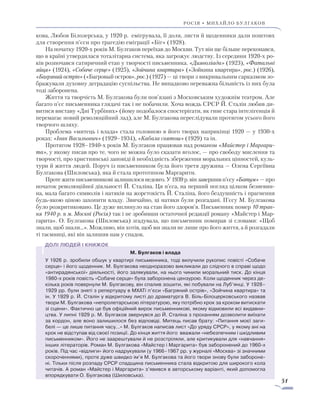 51
росія • михайло булгаков
кова, Любов Білозерська, у 1920 р. емігрувала, її доля, листи й щоденники дали поштовх
для створення п’єси про трагедію еміграції «Біг» (1928).
На початку 1920-х років М. Булгаков переїхав до Москви. Тут він ще більше переконався,
що в країні утвердилася тоталітарна система, яка загрожує людству. Із середини 1920-х ро-
ків розпочався сатиричний етап у творчості письменника. «Дияволіада» (1923), «Фатальні
яйця» (1924), «Собаче серце» (1925), «Зойчина квартира» («Зойкина квартира», рос.) (1926),
«Багряний острів» («Багровый остров», рос.) (1927) — ці твори з викривальним сарказмом зо-
бражували духовну деградацію суспільства. Не випадково переважна більшість із них була
тоді заборонена.
Життя та творчість М. Булгакова були пов’язані з Московським художнім театром. Але
багато п’єс письменника глядачі так і не побачили. Хоча вождь СРСР Й. Сталін любив ди-
витися виставу «Дні Турбіних» (йому подобалося спостерігати, як гине стара інтелігенція й
перемагає новий революційний лад), але М. Булгакова переслідували протягом усього його
творчого шляху.
Проблема «митець і влада» стала головною в його творах наприкінці 1920 — у 1930-х
роках: «Іван Васильович» (1929–1934), «Кабала святош» (1929) та ін.
Протягом 1928–1940-х років М. Булгаков працював над романом «Майстер і Маргари-
та», у якому писав про те, чого не можна було сказати вголос, — про свободу мислення та
творчості, про християнські заповіді й необхідність збереження моральних цінностей, куль-
тури й життя людей. Поруч із письменником була його третя дружина — Олена Сергіївна
Булгакова (Шиловська), яка й стала прототипом Маргарити.
Проте жити письменникові залишилося недовго. У 1939 р. він завершив п’єсу «Батум» — про
початок революційної діяльності Й. Сталіна. Ця п’єса, на перший погляд цілком безневин­
на, мала багато символів і натяків на жорстокість Й. Сталіна, його бездушність і прагнення
будь-якою ціною захопити владу. Звичайно, ці натяки були розгадані. П’єсу М. Булгакова
було розкритиковано. Це дуже вплинуло на стан його здоров’я. Письменник помер 10 трав-
ня 1940 р. в м. Москві (Росія) так і не зробивши остаточної редакції роману «Майстер і Мар-
гарита». О. Булгакова (Шиловська) згадувала, що письменник помирав зі словами: «Щоб
знали, щоб знали…». Можливо, він хотів, щоб ми знали не лише про його життя, а й розгадали
ті таємниці, які він залишив нам у спадок.
М. Булгаков і влада
У 1926 р. зробили обшук у квартирі письменника, тоді вилучили рукопис повісті «Собаче
серце» і його щоденник. М. Булгакова неодноразово викликали до слідчого в справі щодо
«антирадянської» діяльності, його залякували, на нього чинили моральний тиск. До кінця
1980-х років повість «Собаче серце» була заборонена цензурою. Коли щоденник через де-
кілька років повернули М. Булгакову, він спалив зошити, які побували на Луб’янці. У 1928–
1929 рр. були зняті з репертуару в МХАТі п’єси «Багряний острів», «Зойчина квартира» та
ін. У 1929 р. Й. Сталін у відкритому листі до драматурга В. Біль-Білоцерковського назвав
твори М. Булгакова «непролетарською літературою, яку потрібно крок за кроком витискати
зі сцени». Фактично це був офіційний вирок письменникові, якому відмовили всі видавни-
цтва. У липні 1929 р. М. Булгаков звернувся до Й. Сталіна з проханням дозволити виїхати
за кордон, але воно залишилося без відповіді. Митець писав брату: «Питання моєї заги-
белі — це лише питання часу…» М. Булгаков написав лист «До уряду СРСР», у якому ані на
крок не відступав від своєї позиції. До кінця життя його вважали «небезпечним і шкідливим
письменником». Його не заарештували й не розстріляли, але критикували для «навчання»
інших літераторів. Роман М. Булгакова «Майстер і Маргарита» був заборонений до 1960-х
років. Під час «відлиги» його надрукували (у 1966–1967 рр. у журналі «Москва» зі значними
скороченнями), проте дуже швидко ім’я М. Булгакова та його твори знову були забороне-
ні. Тільки після розпаду СРСР спадщина письменника стала відкритою для широкого кола
читачів. А роман «Майстер і Маргарита» з’явився в авторському варіанті, який допомогла
впорядкувати О. Булгакова (Шиловська).
 