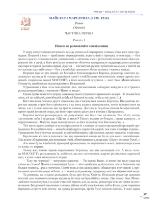 57
росія • михайло булгаков
Майстер і Маргарита (1928–1940)
Роман
(Уривки)
ЧАСТИНА ПЕРША
Розділ 1
Ніколи не розмовляйте з невідомими
У пору спекотливого весняного заходу сонця на Патріарших ставках з’явилося двоє гро-
мадян. Перший з них — приблизно сорокарічний, зодягнутий у сіреньку літню пару, — був
малого зросту, темноволосий, угодований, з лисиною, свого респектабельного капелюха пи-
ріжком ніс у руці, а його ретельно поголене обличчя прикрашали надприродного розміру
окуляри в чорній роговій оправі. Другий — плечистий, рудий, чубастий молодик у збитій на
потилицю картатій кепці — був у ковбойці, жмаканих білих штанях і чорних тапках.
Перший був не хто інший, як Михайло Олександрович Берліоз, редактор товстого ху-
дожнього журналу й голова правління однієї з найбільших московських літературних асо-
ціацій, скорочено званої МАСОЛІТ, а його молодий супутник — поет Іван Миколайович
Понир’єв, який писав під псевдонімом Бездомний.
Утрапивши в тінь ледь зазеленілих лип, письменники найперше кинулися до строкато
розмальованої ятки з написом «Пиво та води».
Однак треба зазначити першу дивовижу цього страшного травневого вечора. Не тільки біля
ятки, а й по всій алеї, рівнобіжній до Малої Бронної вулиці, не було ані душі. (...)
Цієї хвилини сталася друга дивовижа, що стосувалася самого Берліоза. Він раптом пе-
рестав гикати, серце його тріпнулось і на мить кудись провалилося, потім повернулося на
місце, але з тупою голкою, що застрягла в ньому. До того ж Берліоза охопив безпричинний,
проте такий великий страх, що йому притьмом захотілося втекти з Патріарших.
Берліоз тоскно роззирнувся, не розуміючи, що його так налякало. Він зблід, витер
хустинкою лоба й подумав: «Що це зі мною? Такого ніколи не бувало... серце каверзує... я
перевтомився... Мабуть, пора покинути все до біса та майнути в Кисловодськ...»
Тієї миті гаряче повітря згусло перед ними й з повітря зіткався предивний прозорий гро-
мадянин. На малій голівці — жокейський картуз, картатий, куций, теж таки з повітря піджак…
Громадянин був у плечах вузький, худий неймовірно, і фізіономія, прошу зважити, глумлива.
Берліозове життя складалося так, що дивовижні явища не були для нього звичайними.
Ще дужче збліднувши, він витріщив очі й, збентежившись, подумав: «Цього не може бути!..»
Але воно було, і цибатий, прозорий громадянин, не торкаючись землі, хитався перед ним
то вліво, то вправо.
Тепер жах такою мірою переповнив Берліоза, що він заплющив очі. А коли голо-
ва МАСОЛІТу розплющив їх, побачив, що все скінчилося, марево розвіялося, картатий
щез, а тупа голка вискочила із серця.
— Тьху ти, чортяка! — вигукнув редактор. — Ти знаєш, Іване, зі мною оце мало удар від
спеки не стався! Навіть галюцинація була, — він спробував усміхнутися, але в його очах ще
билася тривога, і руки тремтіли. Проте поволі він заспокоївся, обмахнувся хустинкою і, про-
казавши досить бадьоро: «Отож...» — повів далі розмову, перервану питтям абрикосової води.
Та розмова, як згодом дізналися, була про Ісуса Христа. Оскільки редактор замовив
поетові для чергового номера журналу велику антирелігійну поему. Цю поему Іван Мико-
лайович скомпонував, і за дуже стислий термін, але, на жаль, редактора нею анітрохи не вдо-
вольнив. Бездомний змалював головну дійову особу своєї поеми, тобто Ісуса, дуже чорними
барвами, а проте всю поему, на думку редактора, треба було писати наново. І саме зараз
 