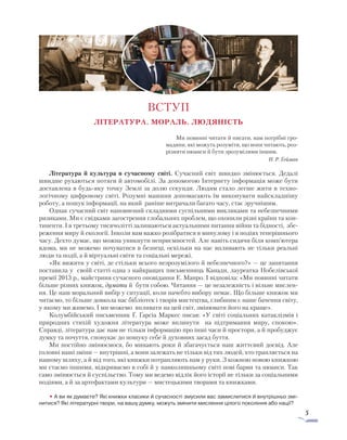 5
ВСТУП
ЛІТЕРАТУРА. МОРАЛЬ. ЛЮДЯНІСТЬ
Ми повинні читати й писати, нам потрібні гро-
мадяни, які можуть розуміти, що вони читають, роз-
різняти нюанси й бути зрозумілими іншим.
Н. Р. Ґейман
Література й культура в сучасному світі. Сучасний світ швидко змінюється. Дедалі
швидше рухаються потяги й автомобілі. За допомогою Інтернету інформація може бути
доставлена в будь-яку точку Землі за долю секунди. Людям стало легше жити в техно-
логічному цифровому світі. Розумні машини допомагають їм виконувати найскладнішу
роботу, а пошук інформації, на який раніше витрачали багато часу, стає зручнішим.
Однак сучасний світ наповнений складними суспільними викликами та небезпечними
ризиками. Ми є свідками загострення глобальних проблем, що охопили різні країни та кон-
тиненти. І в третьому тисячолітті залишаються актуальними питання війни та бідності, збе-
реження миру й екології. Інколи вам важко розібратися в минулому і в подіях теперішнього
часу. Дехто думає, що можна уникнути неприємностей. Але навіть сидячи біля комп’ютера
вдома, ми не можемо почуватися в безпеці, оскільки на нас впливають не тільки реальні
люди та події, а й віртуальні світи та соціальні мережі.
«Як вижити у світі, де стільки всього незрозумілого й небезпечного?» — це запитання
поставила у своїй статті одна з найкращих письменниць Канади, лауреатка Нобелівської
премії 2013 р., майстриня сучасного оповідання Е. Манро. І відповіла: «Ми повинні читати
більше різних книжок, думати й бути собою. Читання — це незалежність і вільне мислен-
ня. Це наш моральний вибір у ситуації, коли начебто вибору немає. Що більше книжок ми
читаємо, то більше довкола нас бібліотек і творів мистецтва, глибшим є наше бачення світу,
у якому ми живемо. І ми можемо впливати на цей світ, змінювати його на краще».
Колумбійський письменник Ґ. Ґарсіа Маркес писав: «У світі соціальних катаклізмів і
природних стихій художня література може вплинути на підтримання миру, спокою».
Справді, література дає нам не тільки інформацію про інші часи й простори, а й пробуджує
думку та почуття, спонукає до пошуку себе й духовних засад буття.
Ми постійно змінюємося, бо минають роки й збагачується наш життєвий досвід. Але
головні наші зміни — внутрішні, а вони залежать не тільки від тих людей, хто трапляється на
нашому шляху, а й від того, які книжки потрапляють нам у руки. З кожною новою книжкою
ми стаємо іншими, відкриваємо в собі й у навколишньому світі нові барви та нюанси. Так
само змінюється й суспільство. Тому ми ведемо відлік його історії не тільки за соціальними
подіями, а й за артефактами культури — мистецькими творами та книжками.
• А ви як думаєте? Які книжки класики й сучасності змусили вас замислитися й внутрішньо змі-
нитися? Які літературні твори, на вашу думку, можуть змінити мислення цілого покоління або нації?
 