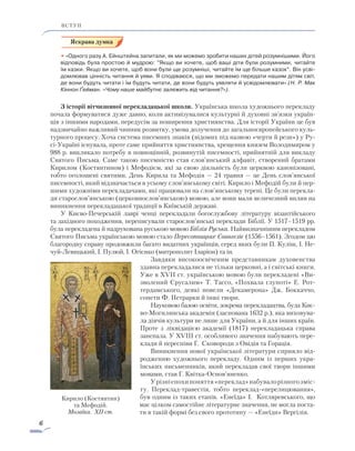 6
ВСТУП
• «Одного разу А. Ейнштейна запитали, як ми можемо зробити наших дітей розумнішими. Його
відповідь була простою й мудрою: ”Якщо ви хочете, щоб ваші діти були розумними, читайте
їм казки. Якщо ви хочете, щоб вони були ще розумніші, читайте їм ще більше казок“. Він усві-
домлював цінність читання й уяви. Я сподіваюся, що ми зможемо передати нашим дітям світ,
де вони будуть читати і їм будуть читати, де вони будуть уявляти й усвідомлювати» (Н. Р. Мак
Кіннон Ґейман. «Чому наше майбутнє залежить від читання?»).
З історії вітчизняної перекладацької школи. Українська школа художнього перекладу
почала формуватися дуже давно, коли активізувалися культурні й духовні зв’язки україн-
ців з іншими народами, передусім за поширення християнства. Для історії України це був
надзвичайно важливий чинник розвитку, умова долучення до загальноєвропейського куль-
турного процесу. Хоча система писемних знаків (відомих під назвою «черти й рези») у Ру-
сі-Україні існувала, проте саме прийняття християнства, хрещення князем Володимиром у
988 р. викликало потребу в повноцінній, розвинутій писемності, прийнятній для викладу
Святого Письма. Саме такою писемністю став слов’янський алфавіт, створений братами
Кирилом (Костянтином) і Мефодієм, які за свою діяльність були церквою канонізовані,
тобто оголошені святими. День Кирила та Мефодія — 24 травня — це День слов’янської
писемності, який відзначається в усьому слов’янському світі. Кирило і Мефодій були й пер-
шими художніми перекладачами, які працювали на слов’янському терені. Це були перекла-
ди старослов’янською (церковнослов’янською) мовою, але вони мали величезний вплив на
виникнення перекладацької традиції в Київській державі.
У Києво-Печерській лаврі ченці перекладали богослужбову літературу візантійського
та західного походження, переписували старослов’янські переклади Біблії. У 1517–1519 рр.
була перекладена й надрукована руською мовою Біблія Руська. Найвизначнішим перекладом
Святого Письма українською мовою стало Пересопницьке Євангеліє (1556–1561). Згодом цю
благородну справу продовжили багато видатних українців, серед яких були П. Куліш, І. Не-
чуй-Левицький, І. Пулюй, І. Огієнко (митрополит Іларіон) та ін.
Завдяки високоосвіченим представникам духовенства
здавна перекладалися не тільки церковні, а і світські книги.
Уже в XVII ст. українською мовою були перекладені «Ви­
зволений Єрусалим» Т. Тассо, «Похвала глупоті» Е. Рот­
тер­дамського, деякі новели «Декамерона» Дж. Боккаччо,
сонети Ф. Петрарки й інші твори.
Науковою базою освіти, зокрема перекладацтва, була Киє­
во-Могилянська академія (заснована 1632 р.), яка виховува-
ла діячів культури не лише для України, а й для інших країн.
Проте з ліквідацією академії (1817) перекладацька справа
занепала. У XVIII ст. особливого значення набувають пере-
клади й переспіви Г. Сковороди з Овідія та Горація.
Виникнення нової української літератури сприяло від­
ро­д­женню художнього перекладу. Одним із перших укра­
їнських письменників, який перекладав свої твори іншими
мовами, став Г. Квітка-Основ’яненко.
Урізніепохипоняття«переклад»набувалорізного­зміс-
ту. Переклад-травестія, тобто переклад-«перелицювання»,
був од­­ним із таких етапів. «Енеїда» І. Котляревського, що
має ціл­ком самостійне літературне значення, не могла поста-
ти в такій формі без свого прототипу — «Енеїди» Вергілія.
Кирило (Костянтин)
та Мефодій.
Мозаїка. XII ст.
 