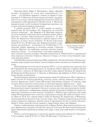 7
ЛІТЕРАТУРА. мораль. людяність
Переспіви Біблії, зібрані Т. Шевченком у збірку «Давидо­ві
псалми», відтворюють не тільки зміст першоджерела, а го-
лов­­не — дух біблійних пророцтв і волань до правди й спра­
ведливості. Т. Шевченко написав чимало поетичних «подража-
ній» (11-му ­псалму, книгам пророків Ісаї, Ієзекіїля та Осії), які
від­творюють і ніби продовжують біблійні тексти. Т. Шевченко
використовував спосіб художньої інтерпретації оригіналу, що
за його часів інколи вважали перекладом.
У першій половині XIX ст. плідно працює на пере­кла­
дацькій ниві М. Костомаров. Він звертається до класиків
світової літератури — Дж. Байрона та В. Шекспіра, перекла-
дає пісні грецьких повстанців проти турецької неволі, робить
переспів з чеської «Краледворського рукопису». Є. Гре-
бінка, М. Шашкевич перекладають сербські народні пісні,
уривки зі «Слова о полку Ігоревім». П. Куліш пере­кладав
твори Й. В. Ґете, Ф. Шил­лера, Дж. Байрона й першим з укра-
їнських письменників — п’ятнадцять п’єс В. Шекспіра. С. Ру-
данський уперше звернувся до античних авторів і переклав
«Енеїду» Вергілія. Але найбільше значення мав його повний
переклад «Іліади» — не гекзаметром, а властивим укра­їнській
мові плавним пісенним розміром. Відомий композитор П. Ніщинський зі старогрецької
мови переклав «Антігону» Софокла, «Одіссею» Гомера, а «Слово о полку Ігоревім» пере-
клав грецькою мовою.
Ганебний Валуєвський циркуляр (1863), прийнятий у Російській імперії, обмежив дру-
кування творів українською мовою, значно погіршив умови для розвитку художнього пере-
кладу.
Найяскравішою постаттю другої половини XIX ст. в галузі українського перекладу був
М. Старицький. Він перекладав казки Г. К. Андерсена, байки І. Крилова, «Сербські народні
думи й пісні», «Гамлета» В. Шекспіра й інші його твори, вірші О. Пушкіна, М. Лермонтова,
М. Некрасова, В. Жуковського, С. Надсона, А. Міцкевича, Дж. Байрона, Г. Гейне та багатьох
інших відомих письменників.
Подвижницькою виявилася й перекладацька праця П. Грабовського. Його творчий до-
робок охоплює 27 літератур (російську, польську, чеську, данську, шведську, італійську, іс-
панську, французьку тощо) і понад 280 авторів. Письменник зазначав: «У кожному творі
для мене мають значення головна думка та загальний характер, дрібниці мені — ніщо».
Почесне місце в царині українського перекладу посідають І. Франко та Леся Українка.
Високоосвічені знавці стародавніх і багатьох сучасних мов, вони мали можливість ознайо-
митися в оригіналах із найкращими творами світової літератури й відбирали її зразки для
перекладу відповідно до своїх нахилів і вподобань. І. Франко через переклади увів твори
майже 60 письменників світу в контекст української культури. Він переклав першу части-
ну «Фауста» Й. В. Ґете, ліричні твори Г. Гейне, О. Пушкіна, М. Лермонтова, А. Міцкевича,
західноєвропейські балади й пісні, античні твори. Леся Українка запропонувала читачеві
зразки художнього перекладу ліричних пісень Стародавнього Єгипту та гімнів «Рігведи»,
віршів Г. Гейне, прози М. Гоголя, уривків із творів Гомера, Данте, Дж. Байрона.
Однією з найактивніших перекладачок була Марко Вовчок. Вона переклала багато тво-
рів із французької, німецької, англійської, данської, польської. Ж. Верн надав їй виняткове
право перекладати (російською мовою) свої твори, з яких вона оприлюднила п’ятнадцять
романів.
Разом із письменницькою та науковою працею перекла­дом займався Б. Грінченко.
У його доробку твори Й. В. Ґете, Г. Гейне, Ф. Шиллера, Г. Гауптмана та ін.
Перше видання «Енеїди».
м. Санкт-Петербург.
1798 р.
 