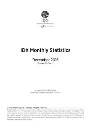 © 2016 Indonesia Stock Exchange. All rights reserved.
The facts and opinions stated or expressed in this publication are for information purposes only and are not necessarily and must
not be relied upon as being those of the publisher or of the institutions for which the contributing authors work. Although every
care has been taken to ensure the accuracy of the information contained within the publication, it should not be by any person
relied upon as the basis for taking any action or making any decision. The Indonesia Stock Exchange cannot be held liable or
otherwise responsible in anyway for any advice, action taken or decision made on the basis of the facts and opinions stated or
expressed or stated within this publication.
IDX Monthly Statistics
December 2016
Volume 25 No. 12
Indonesia Stock Exchange
Research and Development Division
 