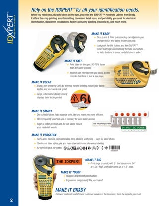 MAKE IT BRADY
The best materials and the best customer service in the business, from the experts you trust.
MAKE IT TOUGH
ᮣ Rugged, drop-tested construction.
ᮣ Ergonomic design really fits your hand!
MAKE IT BIG
ᮣ Print large or small, with 21 text sizes from .04"
to 1.25" high, and label sizes up to 1.5" wide.
MAKE IT VERSATILE
ᮣ Self-Lams, Sleeves, Repositionable Wire Markers, and more – over 90 label styles.
ᮣ Continuous label styles give you more choices for miscellaneous labeling.
ᮣ 82 symbols plus bar codes.
MAKE IT SMART
ᮣ Die-cut label styles help organize print jobs and make you more efficient.
ᮣ Store frequently used set-ups in memory for even faster access.
ᮣ Edge-to-edge printing and die cut labels reduce
your materials waste.
MAKE IT CLEAR
ᮣ Sharp, non-smearing 300 dpi thermal transfer printing makes your labels
legible and your work look great.
ᮣ Large, informative display clearly
displays label to be printed.
MAKE IT FAST
ᮣ Print labels on the spot, 50-70% faster
than dot matrix printers.
ᮣ Intuitive user interface lets you easily access
complex functions in just a few steps.
MAKE IT EASY
ᮣ Drop, Lock, & Print quick loading cartridge lets you
change ribbon and labels in one fast step.
ᮣ Just push the ON button, and the IDXPERT™
Smart Cartridge automatically formats your labels…
no extra buttons to press, no label size to select.
Rely on the IDXPERT ™
for all your identification needs.
When you need clear, durable labels on the spot, you need the IDXPERT™ Handheld Labeler from Brady.
It offers the crisp printing, easy formatting, convenient label sizes, and portability you need for electrical
identification, datacomm installations, facility and safety labeling, industrial ID, and much more.
MS3507
2
IDXpertBroch12_21_06.qxd 9/26/07 9:50 AM Page 3
 