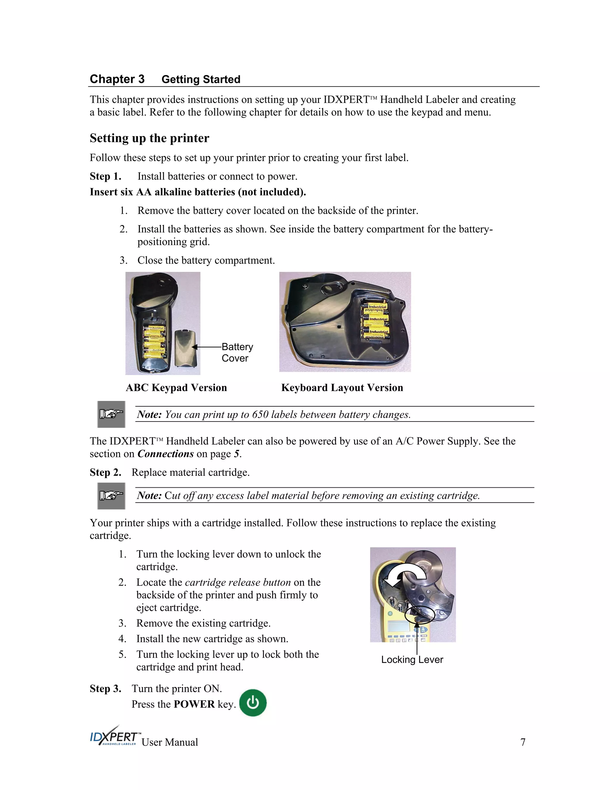 Chapter 3 Getting Started
This chapter provides instructions on setting up your IDXPERTTM
Handheld Labeler and creating
a basic label. Refer to the following chapter for details on how to use the keypad and menu.
Setting up the printer
Follow these steps to set up your printer prior to creating your first label.
Step 1. Install batteries or connect to power.
Insert six AA alkaline batteries (not included).
1. Remove the battery cover located on the backside of the printer.
2. Install the batteries as shown. See inside the battery compartment for the battery-
positioning grid.
3. Close the battery compartment.
ABC Keypad Version Keyboard Layout Version
Note: You can print up to 650 labels between battery changes.
The IDXPERTTM
Handheld Labeler can also be powered by use of an A/C Power Supply. See the
section on Connections on page 5.
Step 2. Replace material cartridge.
Note: Cut off any excess label material before removing an existing cartridge.
Your printer ships with a cartridge installed. Follow these instructions to replace the existing
cartridge.
1. Turn the locking lever down to unlock the
cartridge.
2. Locate the cartridge release button on the
backside of the printer and push firmly to
eject cartridge.
3. Remove the existing cartridge.
4. Install the new cartridge as shown.
5. Turn the locking lever up to lock both the
cartridge and print head.
Battery
Cover
Locking Lever
Step 3. Turn the printer ON.
Press the POWER key.
User Manual 7
 