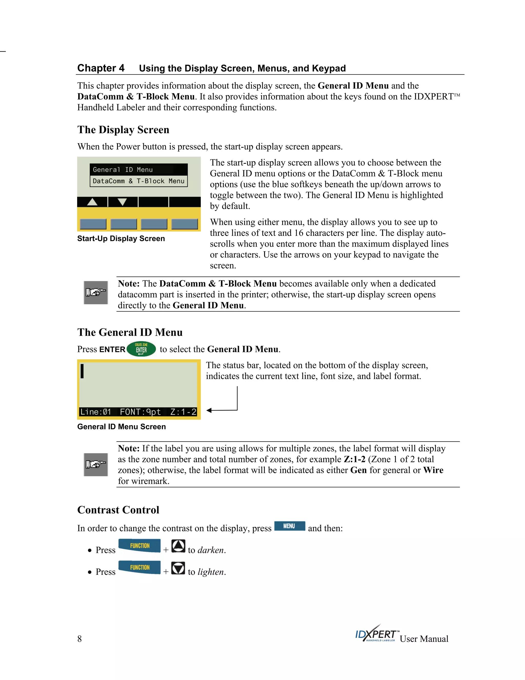 Chapter 4 Using the Display Screen, Menus, and Keypad
This chapter provides information about the display screen, the General ID Menu and the
DataComm & T-Block Menu. It also provides information about the keys found on the IDXPERTTM
Handheld Labeler and their corresponding functions.
The Display Screen
When the Power button is pressed, the start-up display screen appears.
Start-Up Display Screen
The start-up display screen allows you to choose between the
General ID menu options or the DataComm & T-Block menu
options (use the blue softkeys beneath the up/down arrows to
toggle between the two). The General ID Menu is highlighted
by default.
When using either menu, the display allows you to see up to
three lines of text and 16 characters per line. The display auto-
scrolls when you enter more than the maximum displayed lines
or characters. Use the arrows on your keypad to navigate the
screen.
Note: The DataComm & T-Block Menu becomes available only when a dedicated
datacomm part is inserted in the printer; otherwise, the start-up display screen opens
directly to the General ID Menu.
The General ID Menu
Press ENTER to select the General ID Menu.
General ID Menu Screen
The status bar, located on the bottom of the display screen,
indicates the current text line, font size, and label format.
Note: If the label you are using allows for multiple zones, the label format will display
as the zone number and total number of zones, for example Z:1-2 (Zone 1 of 2 total
zones); otherwise, the label format will be indicated as either Gen for general or Wire
for wiremark.
Contrast Control
In order to change the contrast on the display, press and then:
Press + to darken.
Press + to lighten.
8 User Manual
 