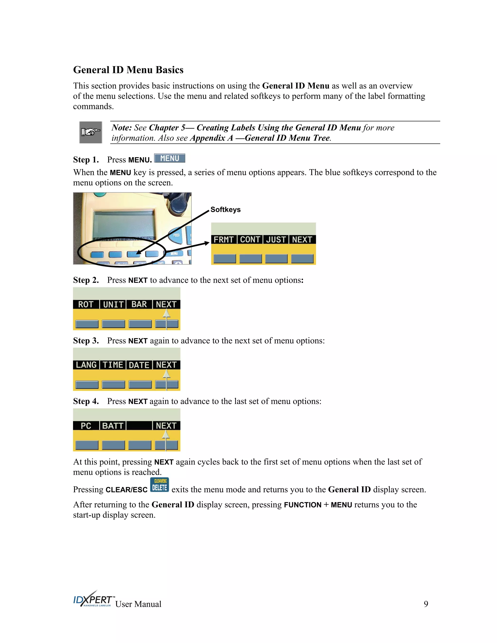General ID Menu Basics
This section provides basic instructions on using the General ID Menu as well as an overview
of the menu selections. Use the menu and related softkeys to perform many of the label formatting
commands.
Note: See Chapter 5— Creating Labels Using the General ID Menu for more
information. Also see Appendix A —General ID Menu Tree.
Step 1. Press MENU.
When the MENU key is pressed, a series of menu options appears. The blue softkeys correspond to the
menu options on the screen.
Softkeys
Press NEXT to advance to the next set of menu options:Step 2.
Step 3. Press NEXT again to advance to the next set of menu options:
Step 4. Press NEXT again to advance to the last set of menu options:
At this point, pressing NEXT again cycles back to the first set of menu options when the last set of
menu options is reached.
Pressing CLEAR/ESC exits the menu mode and returns you to the General ID display screen.
After returning to the General ID display screen, pressing FUNCTION + MENU returns you to the
start-up display screen.
User Manual 9
 