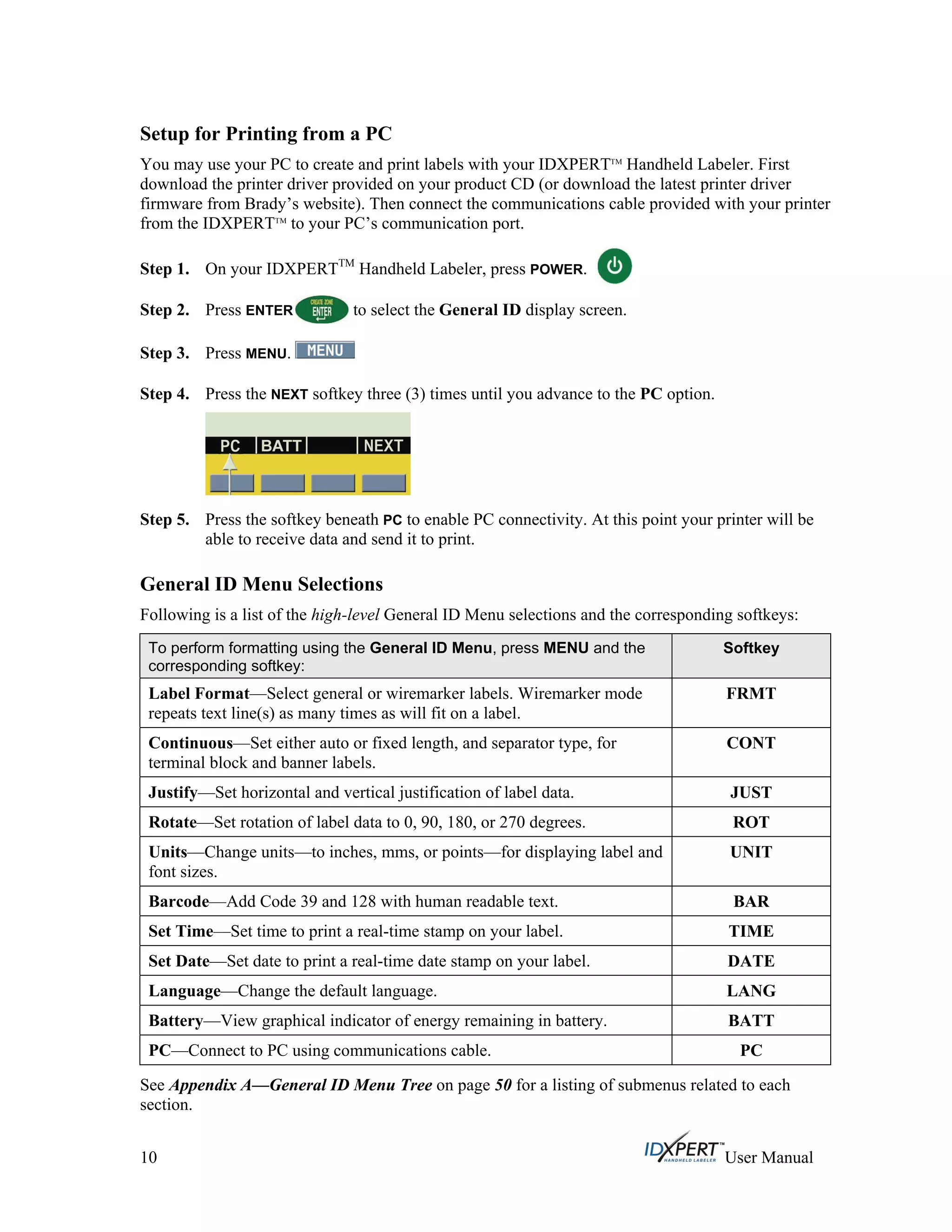 Setup for Printing from a PC
You may use your PC to create and print labels with your IDXPERTTM
Handheld Labeler. First
download the printer driver provided on your product CD (or download the latest printer driver
firmware from Brady’s website). Then connect the communications cable provided with your printer
from the IDXPERTTM
to your PC’s communication port.
On your IDXPERTTM
Handheld Labeler, press POWER.Step 1.
Press ENTER to select the General ID display screen.Step 2.
Step 3. Press MENU.
Press the NEXT softkey three (3) times until you advance to the PC option.Step 4.
Step 5. Press the softkey beneath PC to enable PC connectivity. At this point your printer will be
able to receive data and send it to print.
General ID Menu Selections
Following is a list of the high-level General ID Menu selections and the corresponding softkeys:
To perform formatting using the General ID Menu, press MENU and the
corresponding softkey:
Softkey
Label Format—Select general or wiremarker labels. Wiremarker mode
repeats text line(s) as many times as will fit on a label.
FRMT
Continuous—Set either auto or fixed length, and separator type, for
terminal block and banner labels.
CONT
Justify—Set horizontal and vertical justification of label data. JUST
Rotate—Set rotation of label data to 0, 90, 180, or 270 degrees. ROT
Units—Change units—to inches, mms, or points—for displaying label and
font sizes.
UNIT
Barcode—Add Code 39 and 128 with human readable text. BAR
Set Time—Set time to print a real-time stamp on your label. TIME
Set Date—Set date to print a real-time date stamp on your label. DATE
Language—Change the default language. LANG
Battery—View graphical indicator of energy remaining in battery. BATT
PC—Connect to PC using communications cable. PC
See Appendix A—General ID Menu Tree on page 50 for a listing of submenus related to each
section.
10 User Manual
 
