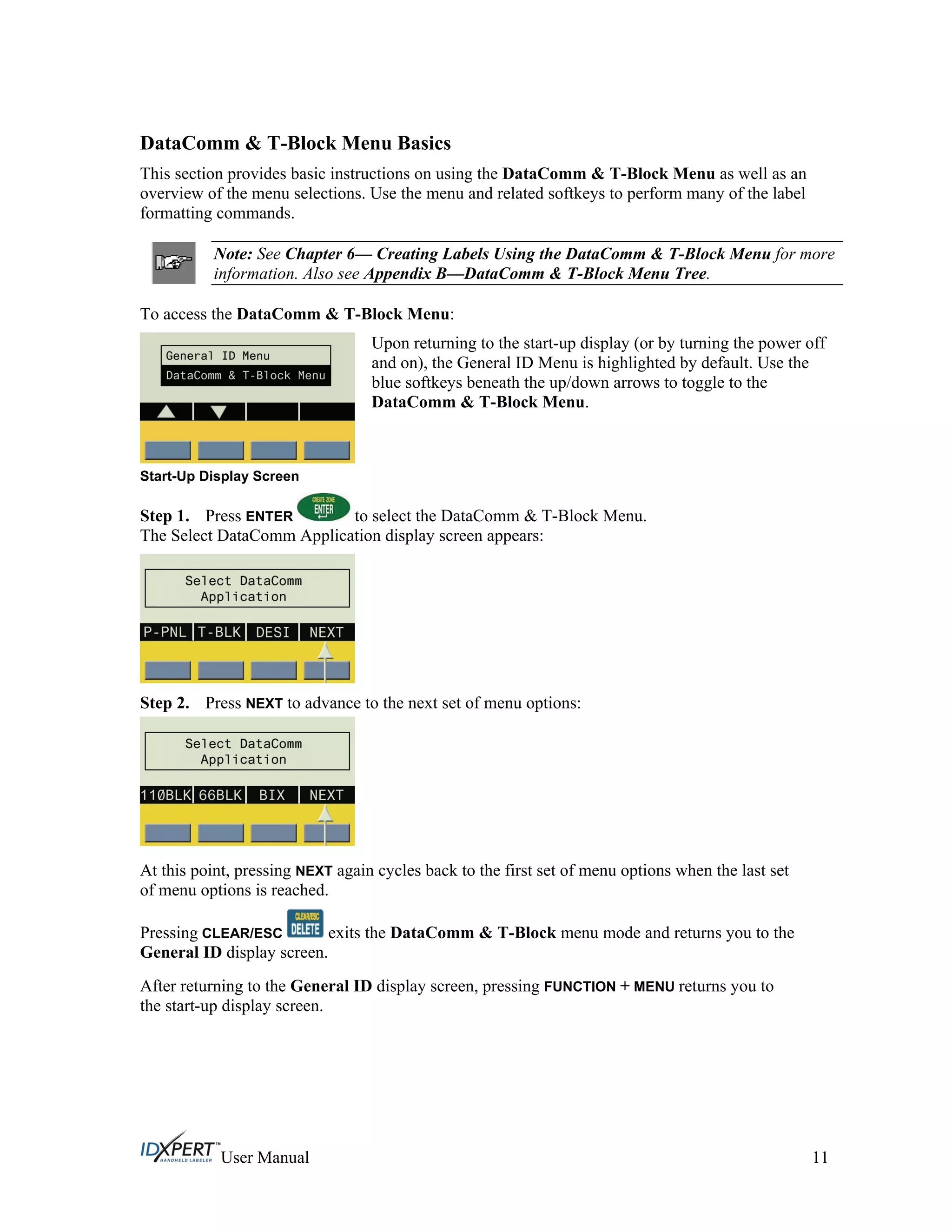 DataComm & T-Block Menu Basics
This section provides basic instructions on using the DataComm & T-Block Menu as well as an
overview of the menu selections. Use the menu and related softkeys to perform many of the label
formatting commands.
Note: See Chapter 6— Creating Labels Using the DataComm & T-Block Menu for more
information. Also see Appendix B—DataComm & T-Block Menu Tree.
To access the DataComm & T-Block Menu:
Start-Up Display Screen
Upon returning to the start-up display (or by turning the power off
and on), the General ID Menu is highlighted by default. Use the
blue softkeys beneath the up/down arrows to toggle to the
DataComm & T-Block Menu.
Step 1. Press ENTER to select the DataComm & T-Block Menu.
The Select DataComm Application display screen appears:
Step 2. Press NEXT to advance to the next set of menu options:
At this point, pressing NEXT again cycles back to the first set of menu options when the last set
of menu options is reached.
Pressing CLEAR/ESC exits the DataComm & T-Block menu mode and returns you to the
General ID display screen.
After returning to the General ID display screen, pressing FUNCTION + MENU returns you to
the start-up display screen.
User Manual 11
 
