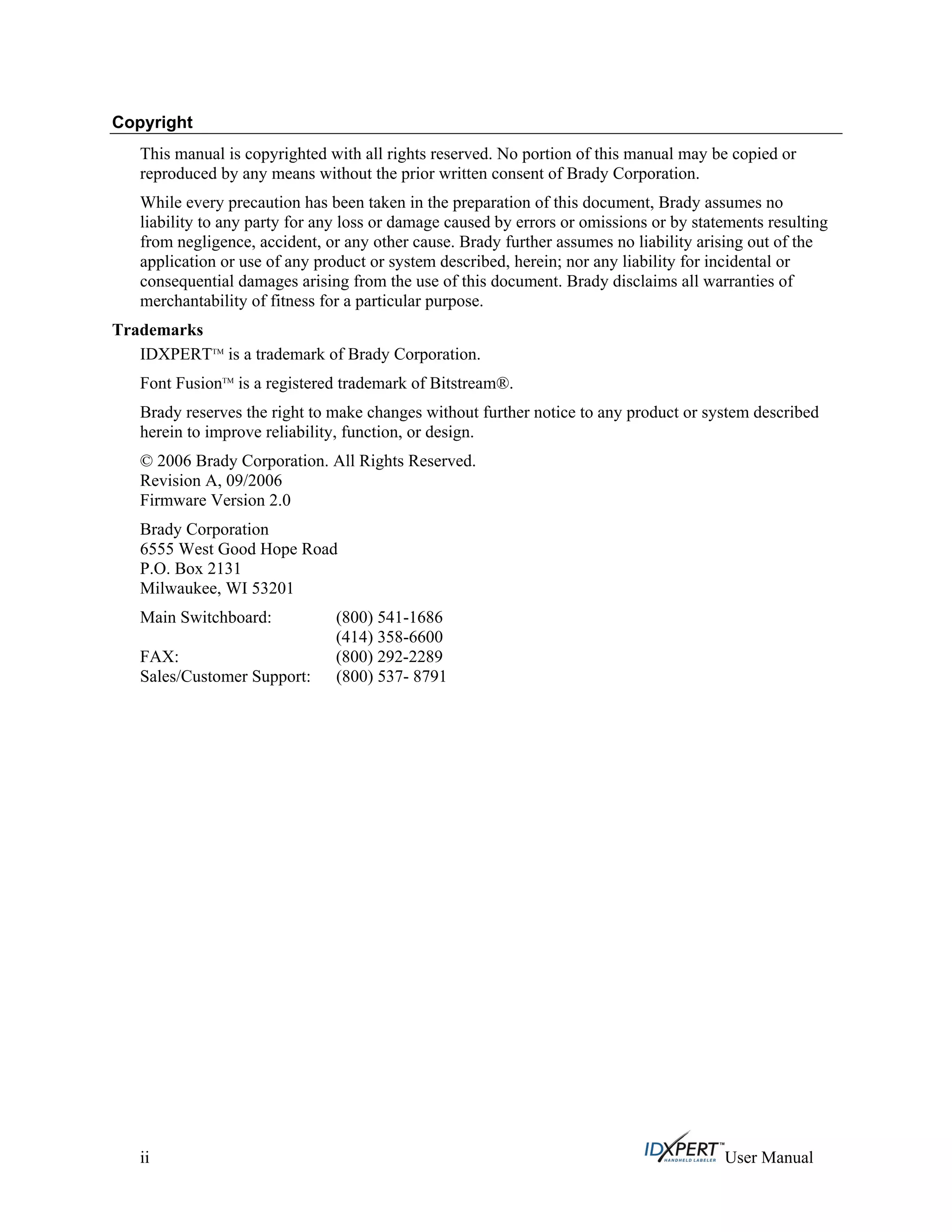 Copyright
This manual is copyrighted with all rights reserved. No portion of this manual may be copied or
reproduced by any means without the prior written consent of Brady Corporation.
While every precaution has been taken in the preparation of this document, Brady assumes no
liability to any party for any loss or damage caused by errors or omissions or by statements resulting
from negligence, accident, or any other cause. Brady further assumes no liability arising out of the
application or use of any product or system described, herein; nor any liability for incidental or
consequential damages arising from the use of this document. Brady disclaims all warranties of
merchantability of fitness for a particular purpose.
Trademarks
IDXPERTTM
is a trademark of Brady Corporation.
Font FusionTM
is a registered trademark of Bitstream®.
Brady reserves the right to make changes without further notice to any product or system described
herein to improve reliability, function, or design.
© 2006 Brady Corporation. All Rights Reserved.
Revision A, 09/2006
Firmware Version 2.0
Brady Corporation
6555 West Good Hope Road
P.O. Box 2131
Milwaukee, WI 53201
Main Switchboard: (800) 541-1686
(414) 358-6600
FAX: (800) 292-2289
Sales/Customer Support: (800) 537- 8791
ii User Manual
 