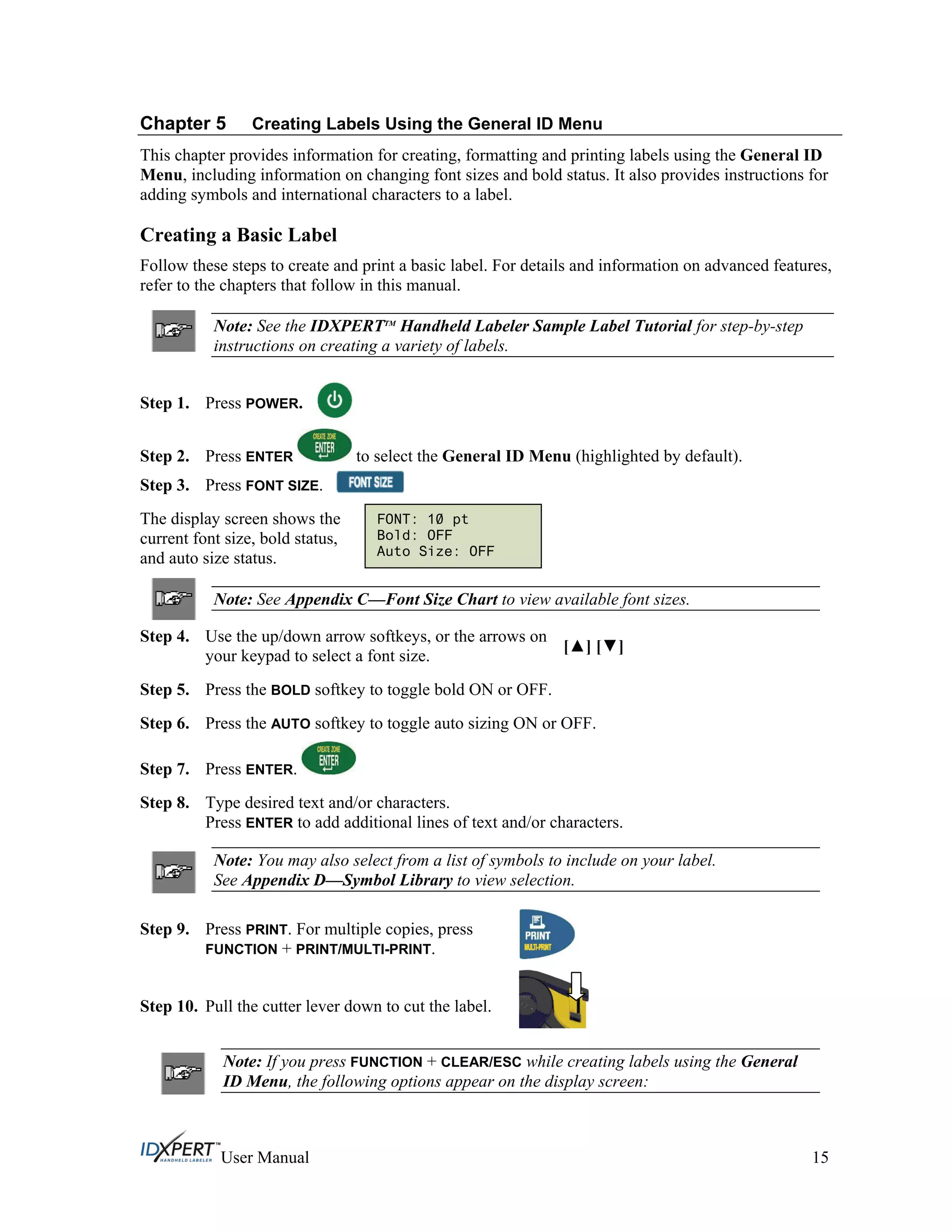 Chapter 5 Creating Labels Using the General ID Menu
This chapter provides information for creating, formatting and printing labels using the General ID
Menu, including information on changing font sizes and bold status. It also provides instructions for
adding symbols and international characters to a label.
Creating a Basic Label
Follow these steps to create and print a basic label. For details and information on advanced features,
refer to the chapters that follow in this manual.
Note: See the IDXPERTTM
Handheld Labeler Sample Label Tutorial for step-by-step
instructions on creating a variety of labels.
Step 1. Press POWER.
Press ENTER to select the General ID Menu (highlighted by default).Step 2.
Step 3. Press FONT SIZE.
The display screen shows the
current font size, bold status,
and auto size status.
Note: See Appendix C—Font Size Chart to view available font sizes.
Step 4.
Step 5.
Step 6.
Step 7.
Use the up/down arrow softkeys, or the arrows on
your keypad to select a font size.
[ ] [ ]
Press the BOLD softkey to toggle bold ON or OFF.
Press the AUTO softkey to toggle auto sizing ON or OFF.
Press ENTER.
Step 8. Type desired text and/or characters.
Press ENTER to add additional lines of text and/or characters.
Note: You may also select from a list of symbols to include on your label.
See Appendix D—Symbol Library to view selection.
Step 9. Press PRINT. For multiple copies, press
FUNCTION + PRINT/MULTI-PRINT.
Step 10. Pull the cutter lever down to cut the label.
Note: If you press FUNCTION + CLEAR/ESC while creating labels using the General
ID Menu, the following options appear on the display screen:
FONT: 10 pt
Bold: OFF
Auto Size: OFF
User Manual 15
 