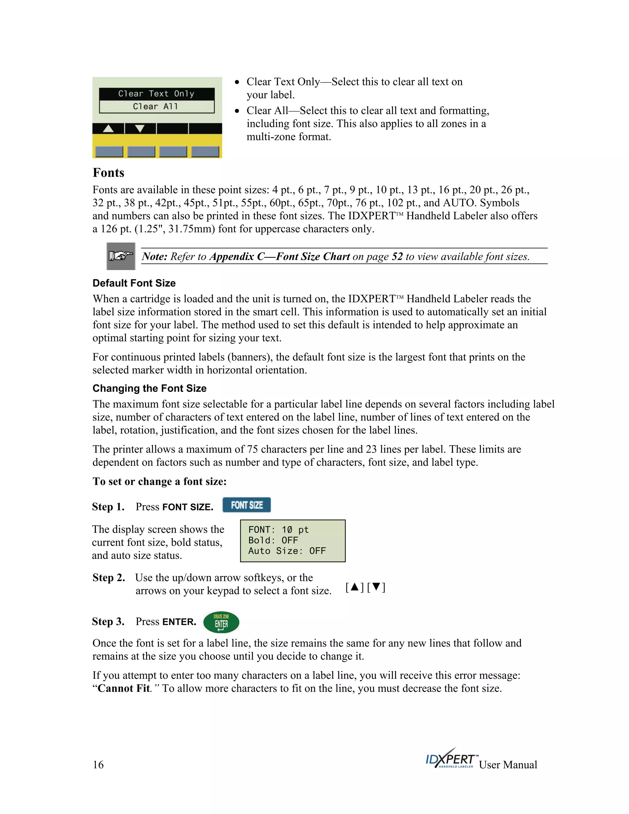 Clear Text Only—Select this to clear all text on
your label.
Clear All—Select this to clear all text and formatting,
including font size. This also applies to all zones in a
multi-zone format.
Fonts
Fonts are available in these point sizes: 4 pt., 6 pt., 7 pt., 9 pt., 10 pt., 13 pt., 16 pt., 20 pt., 26 pt.,
32 pt., 38 pt., 42pt., 45pt., 51pt., 55pt., 60pt., 65pt., 70pt., 76 pt., 102 pt., and AUTO. Symbols
and numbers can also be printed in these font sizes. The IDXPERTTM
Handheld Labeler also offers
a 126 pt. (1.25", 31.75mm) font for uppercase characters only.
Note: Refer to Appendix C—Font Size Chart on page 52 to view available font sizes.
Default Font Size
When a cartridge is loaded and the unit is turned on, the IDXPERTTM
Handheld Labeler reads the
label size information stored in the smart cell. This information is used to automatically set an initial
font size for your label. The method used to set this default is intended to help approximate an
optimal starting point for sizing your text.
For continuous printed labels (banners), the default font size is the largest font that prints on the
selected marker width in horizontal orientation.
Changing the Font Size
The maximum font size selectable for a particular label line depends on several factors including label
size, number of characters of text entered on the label line, number of lines of text entered on the
label, rotation, justification, and the font sizes chosen for the label lines.
The printer allows a maximum of 75 characters per line and 23 lines per label. These limits are
dependent on factors such as number and type of characters, font size, and label type.
To set or change a font size:
Step 1. Press FONT SIZE.
FONT: 10 pt
Bold: OFF
Auto Size: OFF
The display screen shows the
current font size, bold status,
and auto size status.
Step 2.
Step 3.
Use the up/down arrow softkeys, or the
arrows on your keypad to select a font size. [ ] [ ]
Press ENTER.
Once the font is set for a label line, the size remains the same for any new lines that follow and
remains at the size you choose until you decide to change it.
If you attempt to enter too many characters on a label line, you will receive this error message:
“Cannot Fit.” To allow more characters to fit on the line, you must decrease the font size.
16 User Manual
 