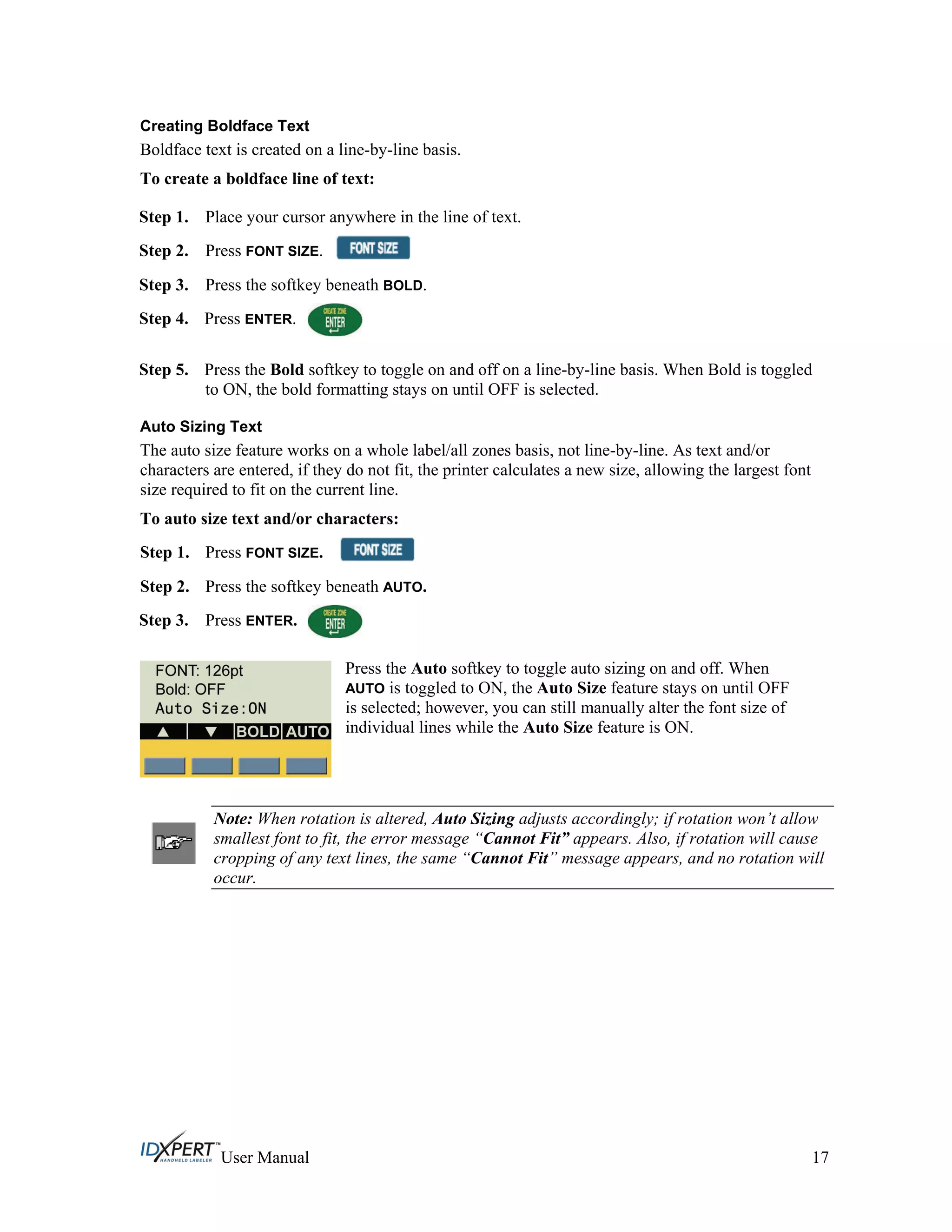 Creating Boldface Text
Boldface text is created on a line-by-line basis.
To create a boldface line of text:
Step 1.
Step 2.
Place your cursor anywhere in the line of text.
Press FONT SIZE.
Step 3.
Step 4.
Press the softkey beneath BOLD.
Press ENTER.
Step 5.
Step 1.
Press the Bold softkey to toggle on and off on a line-by-line basis. When Bold is toggled
to ON, the bold formatting stays on until OFF is selected.
Auto Sizing Text
The auto size feature works on a whole label/all zones basis, not line-by-line. As text and/or
characters are entered, if they do not fit, the printer calculates a new size, allowing the largest font
size required to fit on the current line.
To auto size text and/or characters:
Press FONT SIZE.
Press the softkey beneath AUTO.Step 2.
Step 3. Press ENTER.
Press the Auto softkey to toggle auto sizing on and off. When
AUTO is toggled to ON, the Auto Size feature stays on until OFF
is selected; however, you can still manually alter the font size of
individual lines while the Auto Size feature is ON.
Note: When rotation is altered, Auto Sizing adjusts accordingly; if rotation won’t allow
smallest font to fit, the error message “Cannot Fit” appears. Also, if rotation will cause
cropping of any text lines, the same “Cannot Fit” message appears, and no rotation will
occur.
User Manual 17
 