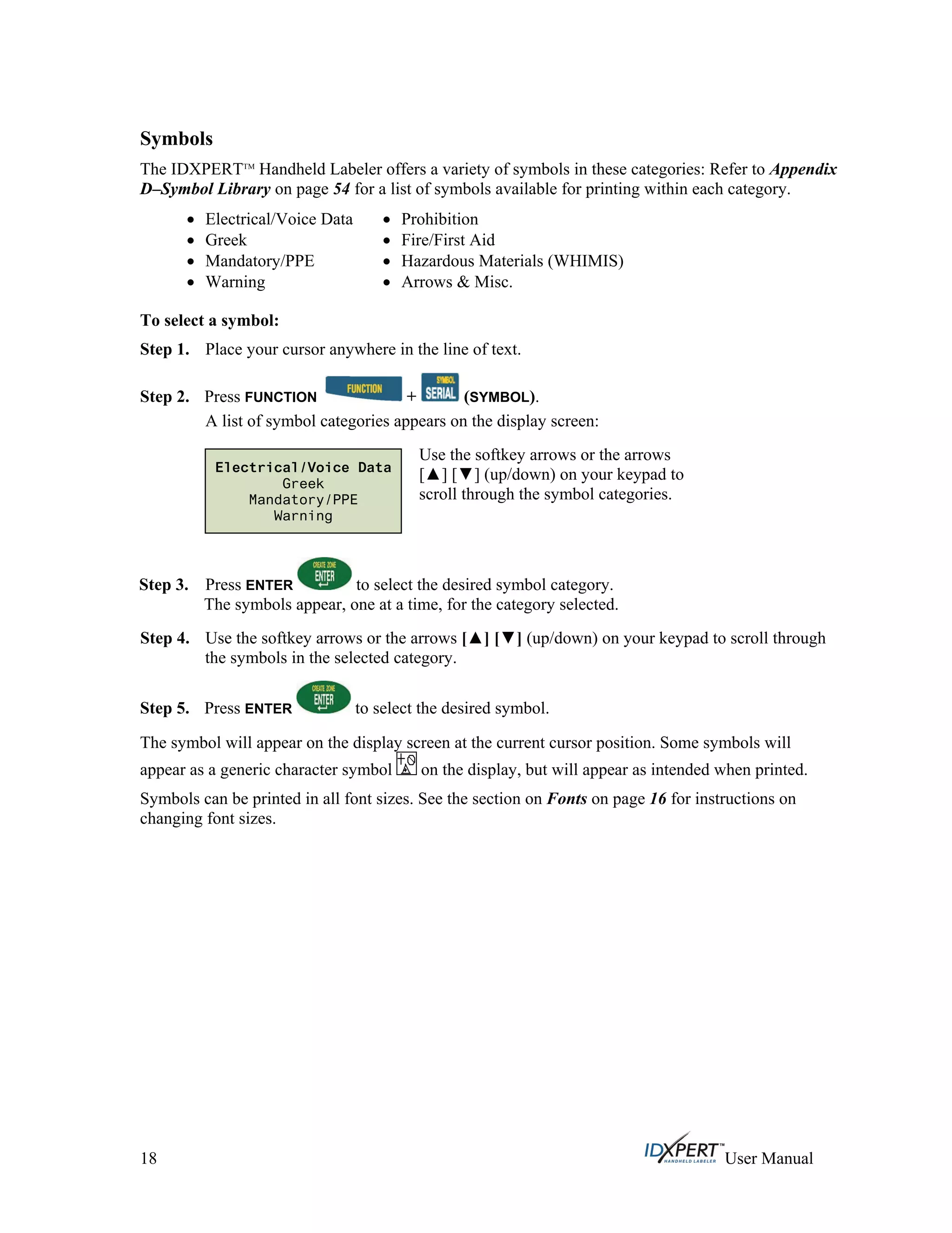 Symbols
The IDXPERTTM
Handheld Labeler offers a variety of symbols in these categories: Refer to Appendix
D–Symbol Library on page 54 for a list of symbols available for printing within each category.
Electrical/Voice Data
Greek
Mandatory/PPE
Warning
Prohibition
Fire/First Aid
Hazardous Materials (WHIMIS)
Arrows & Misc.
To select a symbol:
Step 1.
Step 2.
Place your cursor anywhere in the line of text.
Press FUNCTION + (SYMBOL).
A list of symbol categories appears on the display screen:
Use the softkey arrows or the arrows
[ ] [ ] (up/down) on your keypad to
scroll through the symbol categories.
Electrical/Voice Data
Greek
Mandatory/PPE
Warning
Press ENTER to select the desired symbol category.
The symbols appear, one at a time, for the category selected.
Step 3.
Step 4.
Step 5.
Use the softkey arrows or the arrows [ ] [ ] (up/down) on your keypad to scroll through
the symbols in the selected category.
Press ENTER to select the desired symbol.
The symbol will appear on the display screen at the current cursor position. Some symbols will
appear as a generic character symbol on the display, but will appear as intended when printed.
Symbols can be printed in all font sizes. See the section on Fonts on page 16 for instructions on
changing font sizes.
18 User Manual
 
