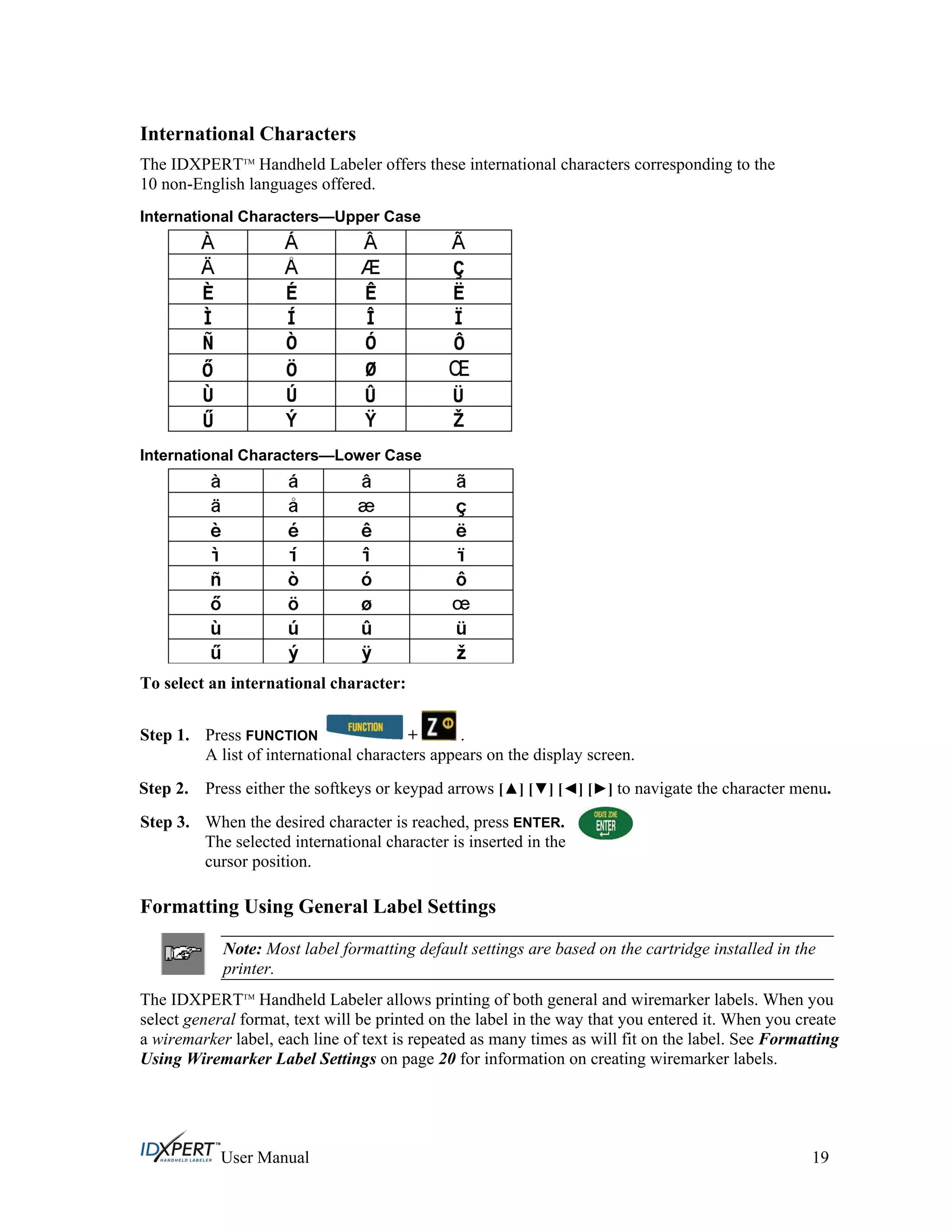 International Characters
The IDXPERTTM
Handheld Labeler offers these international characters corresponding to the
10 non-English languages offered.
International Characters—Upper Case
International Characters—Lower Case
To select an international character:
Step 1. Press FUNCTION + .
A list of international characters appears on the display screen.
Step 2.
Step 3.
Press either the softkeys or keypad arrows [ ] [ ] [ ] [ ] to navigate the character menu.
When the desired character is reached, press ENTER.
The selected international character is inserted in the
cursor position.
Formatting Using General Label Settings
Note: Most label formatting default settings are based on the cartridge installed in the
printer.
The IDXPERTTM
Handheld Labeler allows printing of both general and wiremarker labels. When you
select general format, text will be printed on the label in the way that you entered it. When you create
a wiremarker label, each line of text is repeated as many times as will fit on the label. See Formatting
Using Wiremarker Label Settings on page 20 for information on creating wiremarker labels.
User Manual 19
 