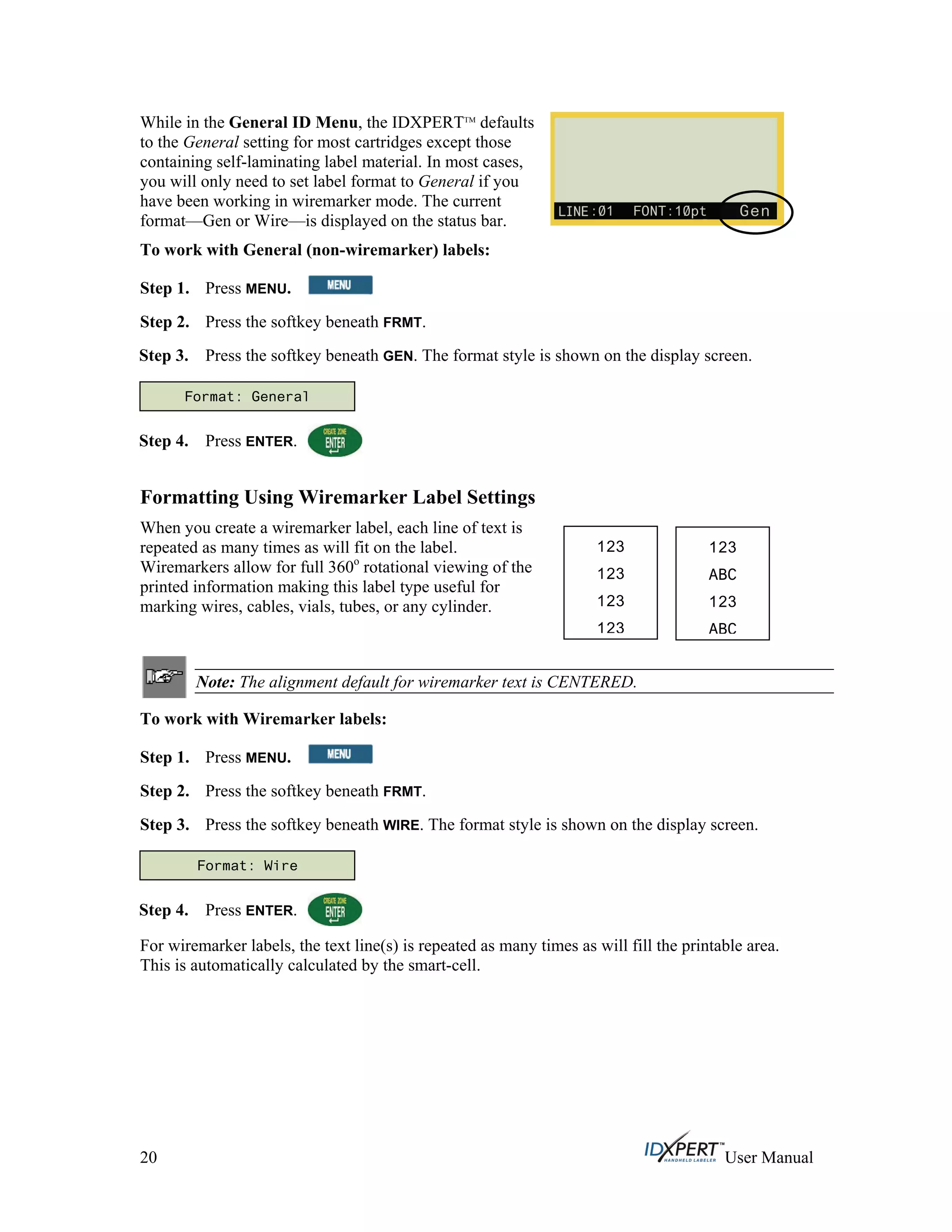 While in the General ID Menu, the IDXPERTTM
defaults
to the General setting for most cartridges except those
containing self-laminating label material. In most cases,
you will only need to set label format to General if you
have been working in wiremarker mode. The current
format—Gen or Wire—is displayed on the status bar.
To work with General (non-wiremarker) labels:
Step 1. Press MENU.
Press the softkey beneath FRMT.Step 2.
Step 3.
Step 4.
Press the softkey beneath GEN. The format style is shown on the display screen.
Press ENTER.
Formatting Using Wiremarker Label Settings
When you create a wiremarker label, each line of text is
repeated as many times as will fit on the label.
Wiremarkers allow for full 360o
rotational viewing of the
printed information making this label type useful for
marking wires, cables, vials, tubes, or any cylinder.
Note: The alignment default for wiremarker text is CENTERED.
To work with Wiremarker labels:
Step 1. Press MENU.
Press the softkey beneath FRMT.Step 2.
Step 3.
Step 4.
Press the softkey beneath WIRE. The format style is shown on the display screen.
Format: General
123
123
123
123
123
ABC
123
ABC
Format: Wire
Press ENTER.
For wiremarker labels, the text line(s) is repeated as many times as will fill the printable area.
This is automatically calculated by the smart-cell.
20 User Manual
 