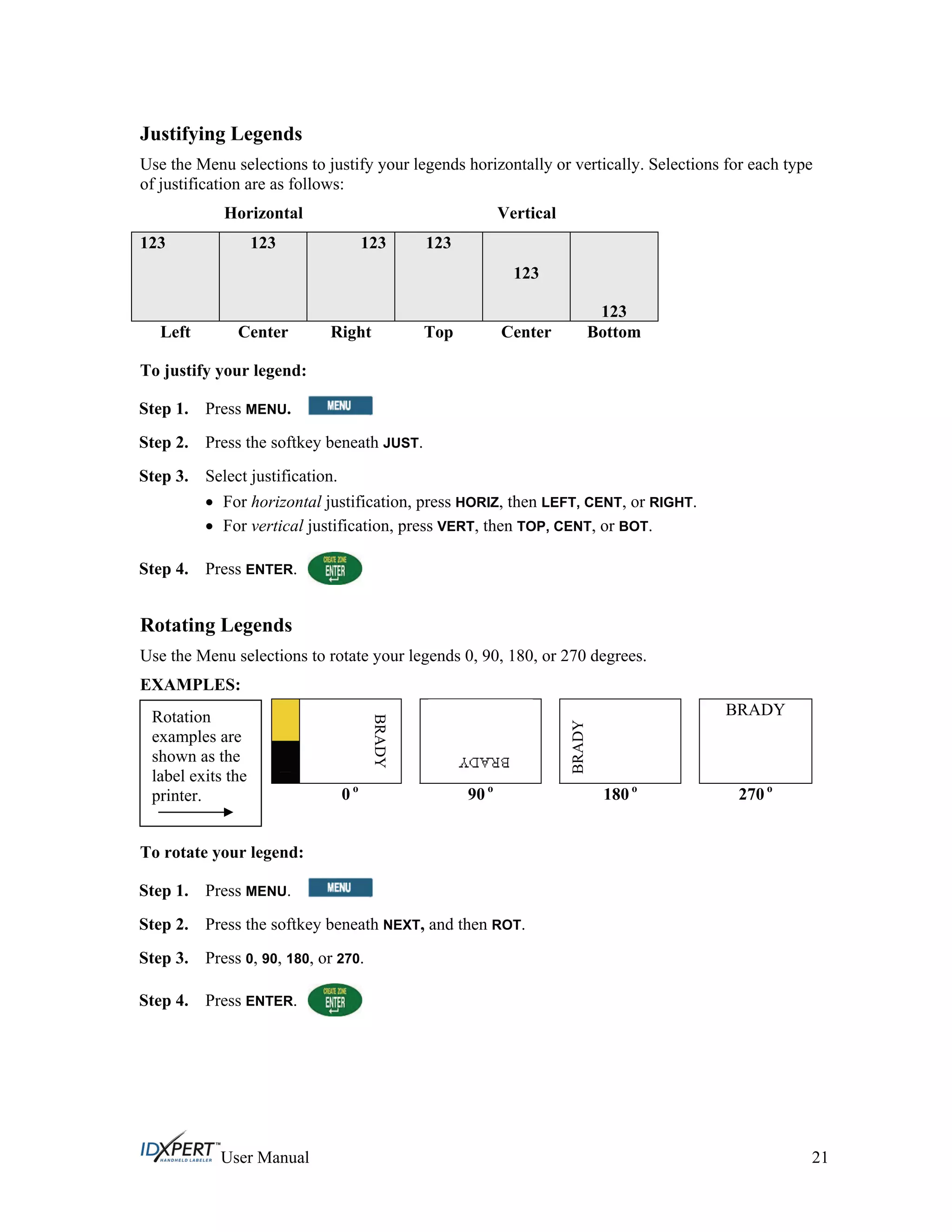 Justifying Legends
Use the Menu selections to justify your legends horizontally or vertically. Selections for each type
of justification are as follows:
Horizontal Vertical
123 123 123 123
123
123
Left Center Right Top Center Bottom
To justify your legend:
Press MENU.Step 1.
Press the softkey beneath JUST.Step 2.
Step 3.
Step 4.
Select justification.
For horizontal justification, press HORIZ, then LEFT, CENT, or RIGHT.
For vertical justification, press VERT, then TOP, CENT, or BOT.
Press ENTER.
Rotating Legends
Use the Menu selections to rotate your legends 0, 90, 180, or 270 degrees.
EXAMPLES:
BRADY
BRADY
BRADY
0 o
90 o
180 o
270 o
Rotation
examples are
shown as the
label exits the
printer.
To rotate your legend:
Step 1. Press MENU.
Press the softkey beneath NEXT, and then ROT.Step 2.
Step 3.
Step 4.
Press 0, 90, 180, or 270.
Press ENTER.
User Manual 21
 