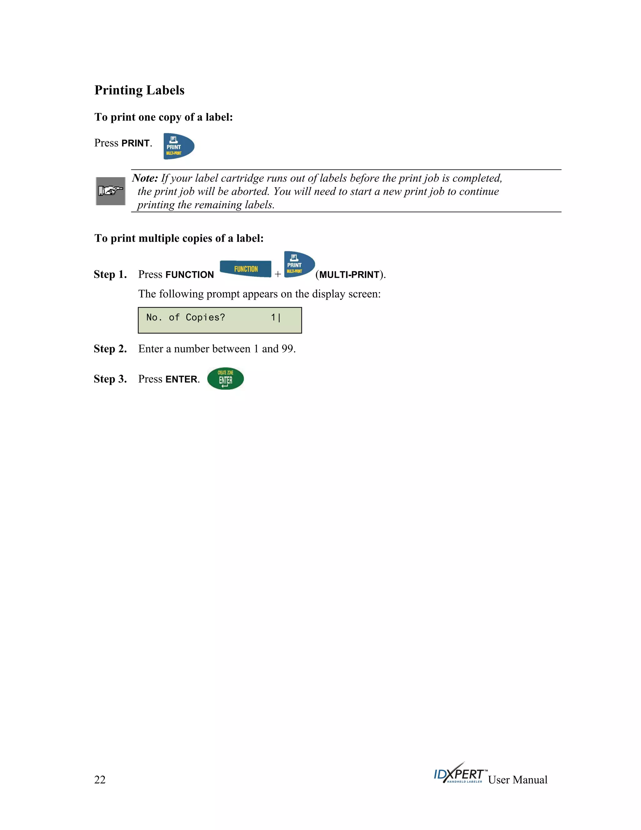 Printing Labels
To print one copy of a label:
Press PRINT.
Note: If your label cartridge runs out of labels before the print job is completed,
the print job will be aborted. You will need to start a new print job to continue
printing the remaining labels.
To print multiple copies of a label:
Press FUNCTION + (MULTI-PRINT).Step 1.
The following prompt appears on the display screen:
No. of Copies? 1|
Step 2.
Step 3.
Enter a number between 1 and 99.
Press ENTER.
22 User Manual
 