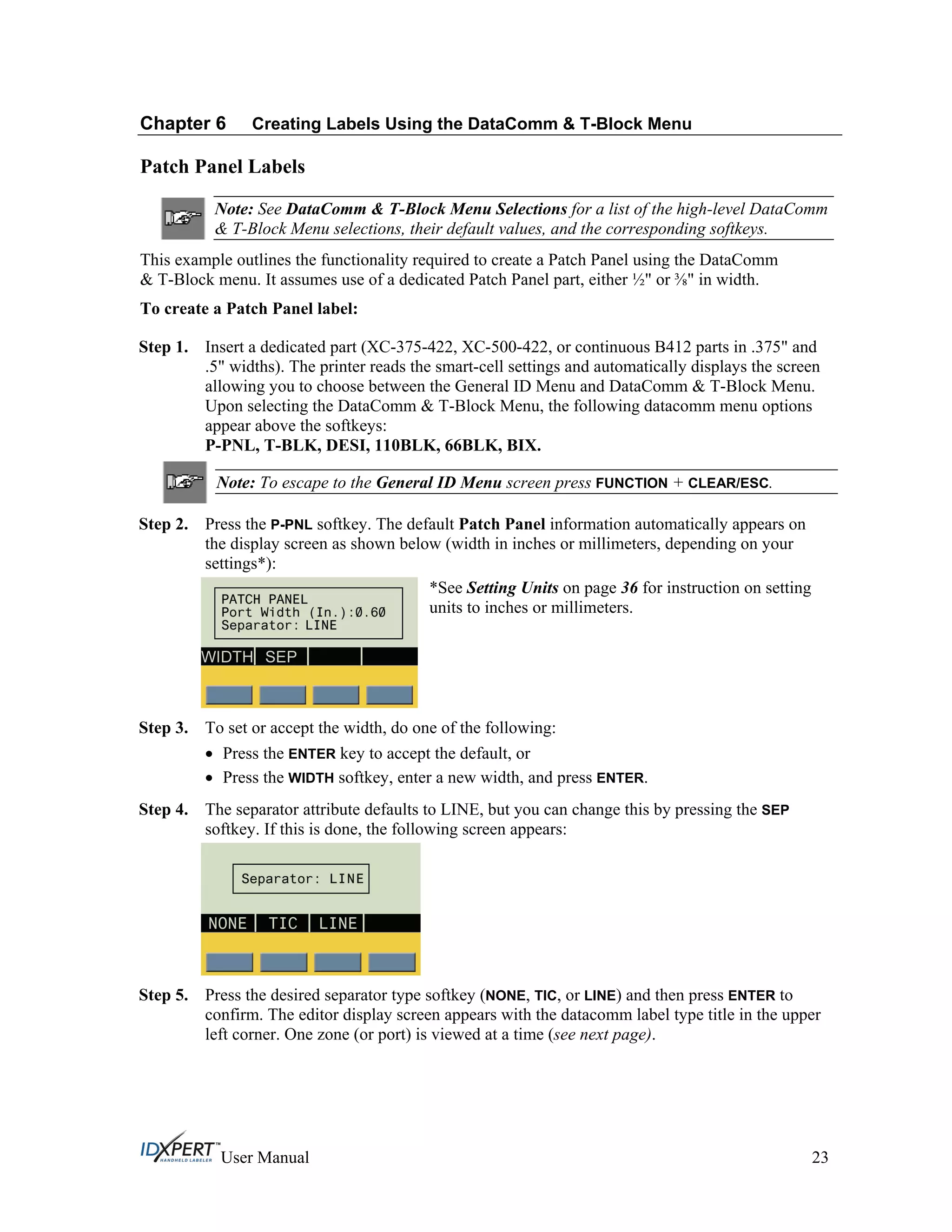 Chapter 6 Creating Labels Using the DataComm & T-Block Menu
Patch Panel Labels
Note: See DataComm & T-Block Menu Selections for a list of the high-level DataComm
& T-Block Menu selections, their default values, and the corresponding softkeys.
This example outlines the functionality required to create a Patch Panel using the DataComm
& T-Block menu. It assumes use of a dedicated Patch Panel part, either ½" or " in width.
To create a Patch Panel label:
Step 1. Insert a dedicated part (XC-375-422, XC-500-422, or continuous B412 parts in .375" and
.5" widths). The printer reads the smart-cell settings and automatically displays the screen
allowing you to choose between the General ID Menu and DataComm & T-Block Menu.
Upon selecting the DataComm & T-Block Menu, the following datacomm menu options
appear above the softkeys:
P-PNL, T-BLK, DESI, 110BLK, 66BLK, BIX.
Note: To escape to the General ID Menu screen press FUNCTION + CLEAR/ESC.
Step 2. Press the P-PNL softkey. The default Patch Panel information automatically appears on
the display screen as shown below (width in inches or millimeters, depending on your
settings*):
*See Setting Units on page 36 for instruction on setting
units to inches or millimeters.
Step 3.
Step 4.
To set or accept the width, do one of the following:
Press the ENTER key to accept the default, or
Press the WIDTH softkey, enter a new width, and press ENTER.
The separator attribute defaults to LINE, but you can change this by pressing the SEP
softkey. If this is done, the following screen appears:
Step 5. Press the desired separator type softkey (NONE, TIC, or LINE) and then press ENTER to
confirm. The editor display screen appears with the datacomm label type title in the upper
left corner. One zone (or port) is viewed at a time (see next page).
User Manual 23
 